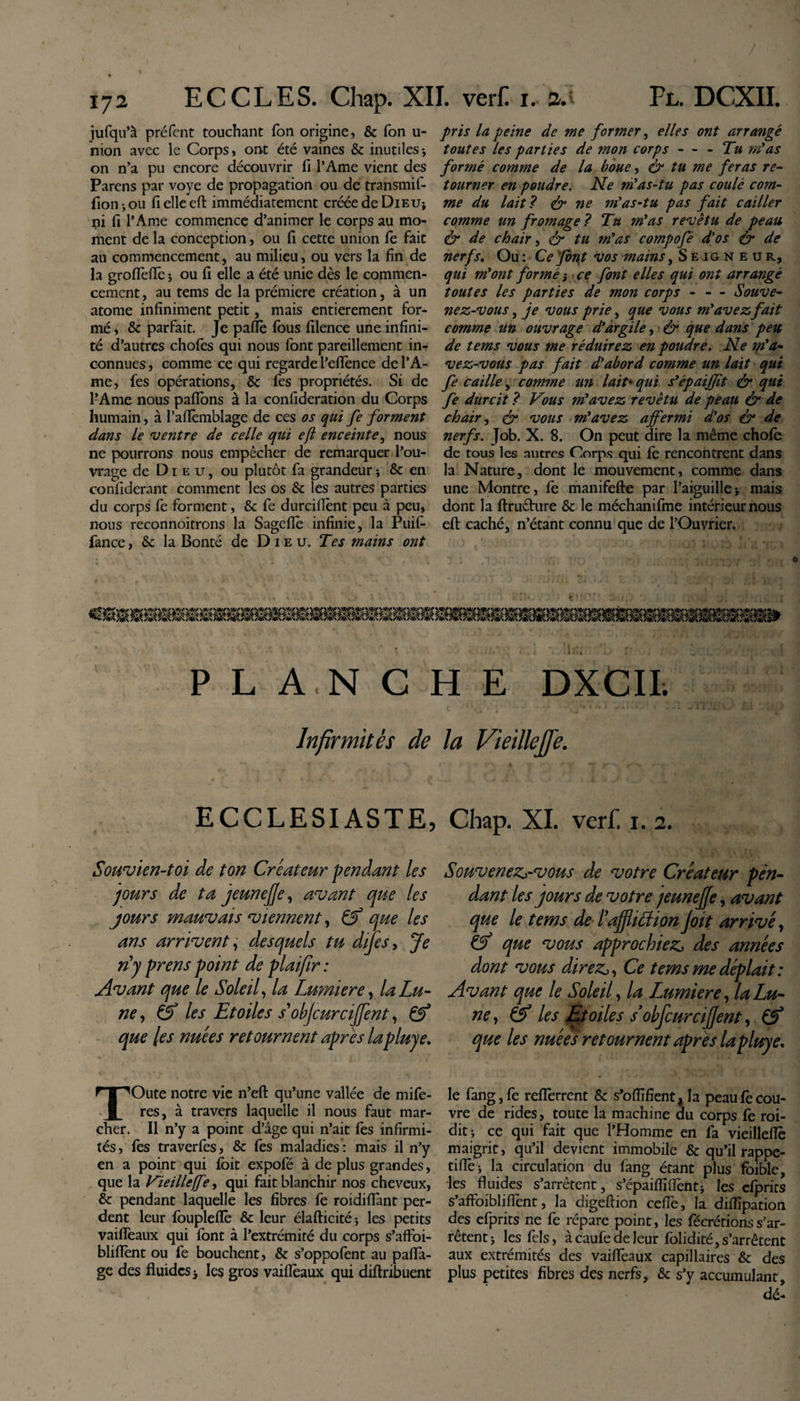 jufqu’à préfent touchant fon origine, &amp; Ton u- nion avec le Corps, ont été vaines &amp; inutiles * on n’a pu encore découvrir fi l’Ame vient des Parens par voye de propagation ou de transmif- fion-,ou fielleeft immédiatement créée de Dieu* ni fi l’Ame commence d’animer le corps au mo¬ ment de la conception, ou fi cette union fe fait au commencement, au milieu, ou vers la fin de la grofièfle j ou fi elle a été unie dès le commen¬ cement, au tems de la prémiere création, à un atome infiniment petit, mais entièrement for¬ mé , &amp; parfait. Je pafle fous filence une infini¬ té d’autres chofos qui nous font pareillement in¬ connues , comme ce qui regarde l’efiènce de l’A¬ me, fes opérations, &amp; fes propriétés. Si de l’Ame nous paflons à la confideration du Corps humain, à l’aflèmblage de ces os qui fe forment dans le 'ventre de celle qui ejl enceinte, nous ne pourrons nous empêcher de remarquer l’ou¬ vrage de Dieu, ou plutôt fa grandeur ; &amp; en confiderant comment les os &amp; les autres parties du corps le forment, &amp; fe durcilîènt peu à peu, nous reconnoitrons la Sagefiè infinie, la Puifi fance, &amp;: la Bonté de Dieu. Tes mains ont pris la peine de me former, elles ont arrangé toutes les parties de mon corps - - - Tu myas formé comme de la boue, &amp; tu me feras re¬ tourner en poudre. Ne m’as-tu pas coulé com¬ me du lait ? &amp; ne m’as-tu pas fait cailler comme un fromage? Tu m’as revêtu de peau &amp; de chair, tu m’as compofé d’os &amp;■ de nerfs. Ou : Ce font vos mains, Seigneur, qui m’ont formé s ce font elles qui ont arrangé toutes les parties de mon corps - - - Souve¬ nez-vous , je vous prie, que vous m’avez fait comme un ouvrage d’argile, ■ &amp; que dans peu de tems vous me réduirez en poudre. Ne m’a¬ vez-vous pas fait d’abord comme un lait qui fe caille, comme un lait* qui s’épaijfit &amp; qui fe durcit ? Vous m’avez revêtu de peau &amp; de chair, &lt;£r vous m’avez affermi d’os &amp; de nerfs. Job. X. 8. On peut dire la même choie de tous les autres Corps qui fe rencontrent dans la Nature, dont le mouvement, comme dans une Montre, fe manifefte par l’aiguille * mais dont la ftruéture &amp; le méchanifme intérieur nous eft caché, n’étant connu que de l’Ouvrier. P L A.N C H E DXCIL Infirmités de ECCLESIASTE, Souvien-toi de ton Créateur fendant les jours de ta jeuneJJe, avant que les jours mauvais viennent, &amp; que les ans arrivent, desquels tu dijes, Je nj prens point de plaifir : Avant que le Soleil, la Lumière, la Lu¬ ne , &amp; les Etoiles s'objcurcijfent, &amp; que les nuées retournent apres lapluye. TOute notre vie n’eft qu’une vallée de mife- res, à travers laquelle il nous faut mar¬ cher. Il n’y a point d’âge qui n’ait fes infirmi¬ tés, fes traverfes, &amp; fes maladies : mais il n’y en a point qui foit expofé à de plus grandes, que la Vieillejfe, qui fait blanchir nos cheveux, èc pendant laquelle les fibres fe roidifiànt per¬ dent leur foupleflè &amp; leur élafticité; les petits vaifleaux qui font à l’extrémité du corps s’affoi- blifiènt ou fe bouchent, &amp; s’oppofent au pafla- ge des fluides -3 les gros vaifleaux qui diftribuent la Vieilkjfe. Chap. XI. verf. i. 2. Souvenez^-vous de votre Créateur pen¬ dant les jours de votre jeuneJJe, avant que le tems de l'aJJliLHon J oit arrivé, O que vous approchiez des années dont vous direz, Ce tems me déplait: Avant que le Soleil, la Lumière, la Lu¬ ne , &amp; les Etoiles sobfcurcijfent, que les nuées retournent apres la pluye. le fang,fe reflèrrent &amp; s’oflîfient,la peaufècou¬ vre de rides, toute la machine du corps fe roi- dit ce qui fait que l’Homme en fa vieilleflê maigrit, qu’il devient immobile &amp; qu’il rappe- tiffe-, la circulation du fang étant plus foible, -les fluides s’arrêtent, s’épaifliiïènt; les cfprits s’affoiblifl'ent, la digeftion cefle, la diflipation des efprits ne fe répare point, les fécrétionss’ar¬ rêtent j les fels, à caufe de leur folidité, s’arrêtent aux extrémités des vaifleaux capillaires &amp; des plus petites fibres des nerfs, &amp; s’y accumulant, dé-