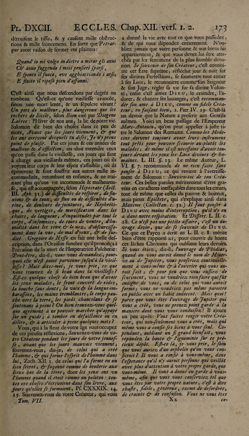 détruifent le tiflTu, &amp; y caufent mille obftruc- tions &amp; mille froncemens. En forte apzTetrar¬ que avoit raifon de former ces plaintes : Quand' io mi volgo in dietro a mirar gli anni Ch* anno fuggendo i miei penfieri fpar fi, E fpento ilfuoco, ove agghiacciando i arfi&lt;, E finito il ripofo pien d'affanni. C'eft ainfi que nous defcendons par degrés au tombeau. Qu’eft-ce qu’une vieilleflè avancée, finon une mort lente, &amp; un fëpulcre vivant? Un port de malheur, plus dangereux que les rochers de Sicile, félon B ion cité par ‘Diogene Laèrce : l’Hiver de nos ans, la lie de notre vie. Salomon dit bien des chofes dans ce peu de mots, Avant que les jours viennent, &amp; que les ans arrivent desquels tu difes,Je n'yprens point de pl aifir. Par ces jours &amp; ces années de malheur &amp; d’affliffion, on doit entendre ceux qu’on paflè dans la vieilleflè, ces jours qui font à charge aux vieillards mêmes, ces jours où ils voyent leur corps &amp; leur efprit s’affoiblir, où ils éprouvent &amp; font fouffrir aux autres mille in¬ commodités , retombant en enfance, &amp; ne trai- nant plus qu’une vie incommode &amp; malheureu- fe, qui eft accompagnée,félon Hipocrate (Seêl. III. Aph. 31.) de difficultés de refpirer, de flu¬ xions &amp; de toux, de flux ou de difficultés d'u¬ rine , de douleurs de jointures, de Néphréti¬ que , de vertiges, de mortification dans les chairs, de langueur, d'inquiétudes par tout le corps, d'infomnies, de cours de ventre, d'hu¬ midité dans les yeux &amp; le nez, d'obfcurcijfe- ment dans la vue, de mal d'yeux, ér de fur- dité. Grégoire de Nyffie en fait une belle def- cription, dans l’Oraifon funebre qu’il prononça à l’occafion de la mort de l’Imperatrice Pulcherie : ‘Peut-être, dit-il, vous vous demandez, pour¬ quoi elle n'efl point parvenue jufqu'à la vieil- te fie ? Mais dite s-moi, je vous prie, ce que vous trouvez de fi beau dans la vieille fie ? Efl-ce quelque chofle de bien beau que d'avoir les yeux malades, le front couvert de rides, la bouche fans dents, la voix &amp; la langue em- barajfées, les mains tremblantes Je corps pan- ché vers la terre, les pieds chancélans &amp; fie fout enans à peine? Ou bien trouvez-vous quel¬ que agrément à ne pouvoir marcher qu'appuyé fur un guide ; à tomber en défaillance ou en délire, &amp; à articuler à peine quelques mots ? Vous, qui à la fleur de votre âge vous occupez de ces pieufes réflexions, Souvenez-vous de vo¬ tre Créateur pendant les jours de votre jeunef- fe , avant que les jours mauvais viennent i fouvenez-vous, dis-je, de celui qui a créé l'homme, &amp; qui forme l'efprit de l'homme dans lui, Zach. XII. 1. de celui qui l'a formé en un lieu fecret, &amp; façonné comme de broderie aux lieux bas de la terre j dont les yeux ont vu l'homme quand il étoit comme un peloton : tou¬ tes ces chofes s'êcrivoient dans fon livre, aux jours qu'elles fe for moient, Pf. CXXXIX. 14. i y. Souvenez-vous de votre Créateur, qui vous Tom. FIL a donné la vie avec tout ce que vous poflèdez, &amp; de qui vous dépendez entièrement. N’ou¬ bliez jamais que votre perfonne Sc vos biens lui appartiennent, &amp; que vous devez lui être atta¬ chés par les lèntimens de la plus humble dévo¬ tion. Se fouvenir de fon Créateur, c’eft connoi- tre cet Etre fuprème, réfléchir jour &amp; nuit fur lès divines Perfections, fe foumettre tout entier à fes Loix, le reconnoitre comme'fon Seigneur &amp; Ion Juge, régler la vie fur fa divine Volon¬ té -, enfin c’efl: aimer Dieu, le craindre, l’a¬ dorer , &amp; chanter fes louanges * c’eft recomman¬ der fon ame à Dieu, comme au fidele Créa¬ teur , en faifant bien, 1. Pier. IV. 19- C’eft-là un devoir que la Nature a preferit aux Gentils mêmes. Voici un beau paflage de l’Empereur Marc-Antonin, qu’on peut appeller à jufte ti¬ tre le Salomon des Romains. Comme les Méde¬ cins doivent toujours avoir leurs inflrumens tout prêts pour pouvoir fecourir au-plutôt Les malades j de même il eft néeeffaire d'avoir tou¬ jours devant les yeux les Loix divines &amp; hu¬ maines. L. III. $.13. Le même Auteur, L. VI. §. 7. recommande de ne rien faire fans penfer à Dieu; ce qui revient à l’avertiflè- ment de Salomon : Souvien-toi de ton Créa¬ teur. Ces belles paroles mériteroient d’être gra¬ vées en caraéteres ineffaçables dans tous les cœurs, tout de même que celles du pauvre &amp; boiteux, mais pieux Epiîlete, qui s’explique ainfi dans Maxime {Colle Pt an. c. y 2.) Il faut penfer à Dieu avec moins d'interruption, qu'il n'y en a dans notre refpiration. Et Differt. L. II. c. 18. Ce n'efl pas une petite affaire, c'eft un ou¬ vrage divin, que de fe fouvenir de Dieu. Ce que ce Payen a écrit au L. II. c. 8. mérite bien d’être rapporté ici, pour couvrir de honte ces lâches Chrétiens qui oublient leurs devoirs. Si vous étiez, dit-il, l'ouvrage de Phidias, quand on vous auroit donné le nom de Miner¬ ve ou de Jupiter, vous penferiez continuelle¬ ment à vous-même &amp; à l'ouvrier qui vous au¬ roit fait ; &amp; pour peu que vous euffiez de fentiment, vous ne voudriez rien faire qui fût indigne de vous, ou de celui qui vous auroit formé i vous ne voudriez pas même paroitre en public avec un habit indécent. Mais quoi ! parce que vous êtes l'ouvrage de Jupiter qui vous a créé, vous ne prenez point garde à la maniéré dont vous vous conduifez ! Il ajoute un peu après: Vous faites rougir votre Créa¬ teur, qui non-feulement vous a créé, mais qui même vous a confié fes biens à vous feul. Ce¬ pendant , oubliant un fi grand bienfait, vous répandez la honte &amp; l'ignominie fur ce pré¬ cieux dépôt. Eft-ce là, je vous prie, le foin que vous auriez d'un orphelin qu'on vous con¬ fierait? Il vous a confié à vous-même, dans l'efperance qu'il n'y auroit perfonne qui veillât avec plus d'attention à votre propre garde, que vous-même. Il vous a donné en garde à vous- même , afin que vous vous conferviez tel que vous êtes par votre propre nature, c'eft à dire chafte, fidèle, généreux, exemt de defordres, de crainte &amp; de confufîon. Vous ne vous êtes Xx ce-