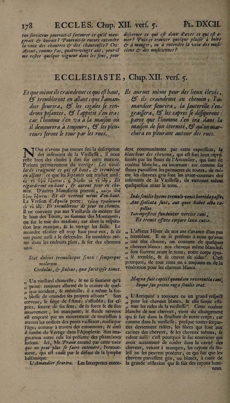 ton ferviteur pourroit-il favourer ce qu’il man- di[cerner ce qui eft doux d’avec ce qui eft a- geroit &amp; boiroit? Tour roi s-je encore entendre mer? Tuis-je trouver quelque plaifir a boire la voix des chantres &amp; des chanteufes? Ou: &amp; à manger, ou à entendre la voix des mufi- Ayant, comme j’ai, quatre-vingts ans, peut-il ciens &amp; des muflciennes ? me refler quelque vigueur dans les fens, pour ECCLESIASTE, Chap.XII. verf! 5. Et que meme ils craindront ce qui e/l haut, éf trembleront en allante que l'aman¬ dier fleurira, &amp; les cigales fe ren¬ dront pejantes, &amp; l’appétit s'en ira &gt; car l’homme s'en •va a la maifon ou il demeurera a toujours, &amp; les pleu¬ reurs feront le tour par les rues. Ils auront meme peur des lieux élevés, &amp; ils craindront en chemin &gt;• l’a¬ mandier fleurira , la Jauterelle s'en- graif/era, Çf les câpres je difjiperont: parce que l'homme s'en ira dans la maifon de fon éternité, &amp; qu'on mar¬ chera en pleurant autour des rues. NOus n’avons pas encore fini la defcription des infirmités de la Vieilleflè , il nous refie bien des choies à dire fur cette matière. Parlons prémierement du vertige : Les vieil¬ lards craignent ce qui ejl haut, &amp; tremblent en allant : ce que les Septante ont traduit ainfi : el$ T0 ufcp O^OVTCLl , 5t| B’xuQoi ci TU 0&lt;$0û , Ils regarderont en-haut, &amp; auront peur en che¬ min. D'autres Manufcrits portent, xcuye c-^ovtou : Et ils verront même d’en-haut. La Verfion à'Aquila porte : rpo/xa Tpoptwovo-iv ci t&gt;î oS'a : Us trembleront de peur en chemin. Il ne convient pas aux Vieillards de monter fur le haut des Tours, au Commet des Montagnes, ou fur le toit des maifons; car alors la refpira- tion leur manque, &amp; le vertige les faifit. Le moindre efcalier eft trop haut pour eux, &amp; ils ont peine aulîi à le defcendre. Ils tremblent mê¬ me dans les endroits plats, &amp; fur des chemins unis. Stat dubius tremulusque fenex : femperque malorum Credulus, &amp; Jlultus, quœ facit ipfe timet. dent communément par cette exprefiion, la blancheur des cheveux, qui eft fort bien repré- fentée par les fleurs de l’Amandier, qui font de couleur blanche, ou incarnate : car comme fes fleurs paroiflènt les prémieres de toutes, de mê¬ me les cheveux gris font les avant-coureurs des infirmités de la Vieilleflè j ils viennent même quelquefois avant le tems. Inde fenilis hyems tremulo venit horridapajfu&gt; Aut fp oli ata fluo s y aut quos habet alba ca¬ pillos. Tnumpeftivi funduntur vertice canif Et tremit ejfœto corpore laxa cutis. „ L’affreux Hiver de nos ans s’avance d’un pas „ tremblant. Il ne fe préfente à nous qu’avec „ une tête chauve, ou couverte de quelques „ cheveux blancs : nos cheveux même blanchif- „ fent fouvent avant le tems j notre corps épui- „ fé tremble, &amp; fe couvre de rides”. C’cft pourquoi, de tout tems on a toujours eu de la vénération pour les cheveux blancs. 3, Un vieillard chancelle, &amp; ne fe foutient qu’à 5J peine: toujours allarmé de la crainte de quel- ,, que accident, &amp; imbécille, il a même lafoi- „ bleffe de craindre fes propres adions”. Son cerveau, le fiège de l’Ame, s’afFoibliti fes ef- prirs, fource de fes fens, de fa force &amp; de fon mouvement, lui manquent * le fluide nerveux eft emporté par un mouvement de tourbillon à travers les orifices des petits vaiffeaux, roidis par l’âge, comme à travers des entonnoirs j &amp; ainfi il tombe du Vertige dans l’Apoplexie. Son ima¬ gination outre cela lui préfente des phantômes hideux. Ici, Mr. Traun entend par cette voix qui ne peut plus fe faire entendre, l’enroue¬ ment, qui eft caufé par le défaut de la lymphe balfamique. L’Amandier fleurira. Les Interpretes enten- Magna fuit capitis quondam reverentia cani, Inque fuo pretio ruga fenilis erat. „ L’Antiquité a toujours eu un grand relped „ pour les cheveux blancs, &amp; elle favoit efti- ,, mer les rides de la vieilleflè”. Cette couleur blanche de nos cheveux, vient du changement qui fe fait dans la ftrudure de notre corps ; car comme dans la vieilleflè, prefque toutes fes par¬ ties deviennent ridées, les fibres qui font aux racines des cheveux, &amp; les cheveux mêmes, fe rident aufli : c’eft pourquoi le fuc nourricier qui avoit accoutumé de couler dans la cavité des cheveux, venant à manquer, les rayons du So¬ leil ne les peuvent pénétrer j ce qui fait que les cheveux paroiflènt gris, ou blancs, à caulè de la grande réflexion qui fc fait des rayons lumi¬ neux.