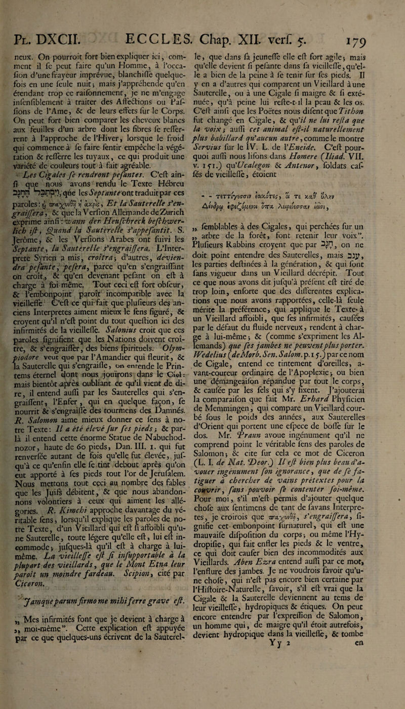 neux. On pourroit fort bien expliquer ici, com¬ ment il fe peut faire qu’un Homme, à l’occa- fion d’une frayeur imprévue, blanchiffè quelque¬ fois en une feule nuit* mais j’appréhende qu’en étendant trop ce raifonnement, je ne m’engage infcnfiblement à traiter des Affrétions ou Paf- fions de l’Ame, &amp; de leurs effets fur le Corps. On peut fort bien comparer les cheveux blancs aux feuilles d’un arbre dont les fibres fe refïèr- rent à l’approche de l’Hiver, lorsque le froid qui commence à fe faire fentir empêche la végé¬ tation &amp; fefièrre les tuyaux, ce qui produit une variété de couleurs tout à fait agréable. Les Cigales fe rendront pefantes. C’efl: ain- fi que nous avons rendu le Texte Hébreu SilTl Ssnü^/qùe \qs Septante ont traduit par ces paroles : ^ ziretgp^ f\ ontp's, Et la Sauterelle s'en- gr différa, &amp; que la Verfion Allemande de Zurich exprime ainfi : voann der Heufchreck befchwer- lich ijl, Qiiand la Sauterelle s'appefantit. S. Jérôme, &amp; les Verfions Arabes ont fuivi les Septante, la Sauterelle s'engraiffera. L’Inter- prete Syrien a mis, croîtra -, d’autres, devien¬ dra pefante, pefera^ parce qu’en s’engraifiant on croît., &amp; qu’en devenant pefant on efl à charge à foi même. Tout ceci efl: fort obfcur, &amp; l’embonpoint paroît incompatible avec la vieillefîè C’efl: ce qui fait que plufieurs des an¬ ciens Interpretes aiment mieux le fens figuré, &amp; croyent qu’il n’efl: point du tout queftion ici des infirmités de la vieillefîè. Salonius croit que ces paroles lignifient que les Nations doivent croî¬ tre, &amp; s’engraiflèr, des biens fpirituels. Olym- piodore veut que par l’Amandier qui fleurit, &amp; la Sauterelle qui s’engraifie, on entende le Prin- tems éternel dont nous jouirons dans le Ciel mais bientôt .après oubliant ée qu’il vient de di¬ re , il entend aufli par les Sauterelles qui s’en- graiffent, l’Enfer, qui en quelque façon, fe nourrit &amp; s’engraiflè des tourmens des Damnés. R. Salomon aime mieux donner ce fens à no¬ tre Texte: Il a été élevé fur fes pieds j &amp; par¬ la il entend cette énorme Statue de Nabuchod- nozor, haute de 60 pieds, Dan. III. i. qui fut renverfée autant de fois qu’elle fut élevée, juf- qu’à ce qu’enfin elle fe tint debout après qu’on eut apporté à fes pieds tout l’or de Jerufalem. Nous mettons tout ceci au nombre des fables que les Juifs débitent, &amp; que nous abandon¬ nons volontiers à ceux qui aiment les allé¬ gories. R. Kimchi approche davantage du vé¬ ritable fens, lorsqu’il explique les paroles de no¬ tre Texte, d’un Vieillard qui efl: fiaffoibli qu’u¬ ne Sauterelle, toute légère qu’elle efl:, lui efl: in¬ commode -, jufques-là qu’il efl: à charge à lui- même. La vieilleffe efl fi infupportable à la plupart des vieillards, que le Mont Etna leur paroît un moindre fardeau. Scipïon, cité par Cicéron. Jamque parum firmo me mihi ferre grave efi. „ Mes infirmités font que je devient à charge à moi-même”. Cette explication efl: appuyée par ce que quelques-uns écrivent de la Sauterel- le, que dans fa jeuneflè elle efl fort agile $ mais qu’elle devient fi pefante dans fa vieillefîè,qu’el¬ le a bien de la peine à fe tenir fur fes pieds. Il y en a d’autres qui comparent un Vieillard aune Sauterelle, ou à une Cigale fi maigre &amp; fi exté¬ nuée, qu’à peine lui refte-t-il la peau &amp; les os. C’efl: ainfi que les Poètes nous difent que Tithon fut changé en Cigale, &amp; qu’/7 ne lui refa que la voix ; aufli cet animal eft-il naturellement plus babillard qu'aucun autre, comme le montre Servius fur le IV. L. de YEneïde. C’efl: pour¬ quoi aufli nous lifons dans Homere (Iliad. VII. v. 1 y 1.) qu’Ucalegon &amp;: Antenor, foldats cafi fés de vieillefîè, étoient - - TiTTiyiGGiv eor/Jns, 01 tz xcc9’ A êyfya ((pffivot oVo. Mipm&lt;Taa.v ietai, ,, fèmblablcs à des Cigales, qui perchées fur un „ arbre de la forêt, font retenir leur voix”. Plufieurs Rabbins croyent que par } Gn ne doit point entendre des Sauterelles, mais les parties deffinées à la génération, &amp; qui font fans vigueur dans un Vieillard décrépit. Tout ce que nous avons dit jufqu’à préfent efl: tiré de trop loin, enforte que des differentes explica¬ tions que nous avons rapportées, celle-là feule mérite la préférence, qui applique le Texte* à un Vieillard affoibli, que fes infirmités, caufées par le défaut du fluide nerveux, rendent à char¬ ge à lui-même * &amp; (comme s’expriment les Al¬ lemands) que fes jambes ne peuvent plus porter. IVedelius (&lt;demor b. S en. Salom. p. 1 y.) par ce nom de Cigale, entend ce tintement d’oreilles, a- vant-coureur ordinaire de l’Apoplexie &gt; ou bien une démangeaifon répandue par tout le corps, &amp; caufée par les fels qui s’y fixent. J’ajouterai la comparaifon que fait Mr. Erhard Phyficien de Memmingen, qui compare un Vieillard cour¬ bé fous le poids des années, aux Sauterelles d’Orient qui portent une efpece de boflè fur le dos. Mr. Rraun avoue ingénument qu’il ne comprend point le véritable fens des paroles de Salomon-, &amp; cite fur cela ce mot de Cicéron (L. I. de Nat. Heor.j 11 efi bien plus beau d'a¬ vouer ingénument fon ignorance, que de fe fa¬ tiguer à chercher de vains prétextes pour la couvrir, fans pouvoir fe contenter foi-même. Pour moi, s’il m’efl: permis d’ajouter quelque chofe aux fentimens de tant de favans Interpre¬ tes, je croirois que nrcvgw()ÿ, s'engraiffera, fi- gnifie cet embonpoint furnaturel, qui efl: une mauvaife difpofition du corps -, ou même l’Hy- dropifie, qui fait enfler les pieds &amp; le ventre, ce qui doit caufer bien des incommodités aux Vieillards. Ab en Ezra entend aufli par ce mot, l’enflure des jambes. Je ne voudrois favoir qu’u¬ ne chofè, qui n’efl: pas encore bien certaine par l’Hiftoire-Naturelle, favoir, s’il efl: vrai que la Cigale &amp; la Sauterelle deviennent au tems de leur vieilleffe, hydropiques &amp; étiques. On peut encore entendre par l’expreflîon de Salomon, un homme qui, de maigre qu’il étoit autrefois, devient hydropique dans la vieillefîè, &amp; tombe Y y 2 en