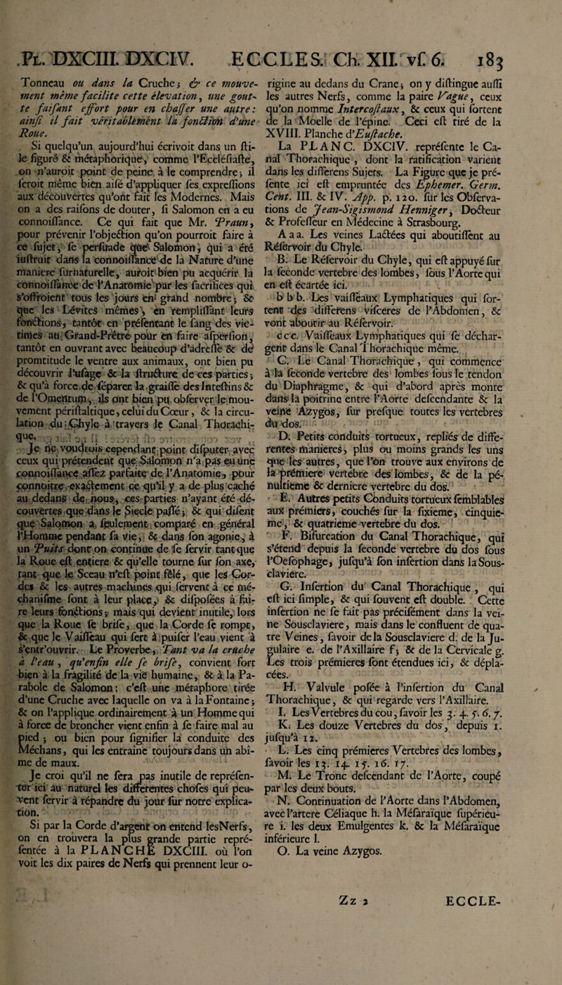 Tonneau ou dans la Cruche j &amp; ce mouve¬ ment meme facilite cette élévation, une goût- te faifant effort pour en ch affer une autre: ainfi il fait véritablement la fonblion d'une Roue. Si quelqu’un aujourd’hui écrivoit dans un fti- le figuré &amp; métaphorique, comme l’Eccléfiafte, on n’auroit point de peine à le comprendre -, il l'eroit même bien aifé d’appliquer fes expreflîons aux découvertes qu’ont fait les Modernes. Mais on a des raifons de douter, Il Salomon en a eu connoiflance. Ce qui fait que Mr. Rraun, pour prévenir l’objeétion qu’on pourroit faire à ce fujet, fe perfuade qiiex Salomon, qui a été iuftruit dans la connoiflàneedc la Nature d’une maniéré furnaturelle, auroit bien pu acquérir la connoiflance de l’Anatômievpar les facrifices qui s’offroient tous les jours en: grand nombre \ 8c que les Lévites mêmes \ èn ’rempliffant leurs fonctions, tantôt en préfentant le fang des vic¬ times au Grand-Prêtre pour en faire afpérfion, tantôt en ouvrant avec beaucoup d’adrèfle &amp; de promtitude le ventre aux animaux, ont bien pu découvrir Pufagç &amp; la itru&amp;ure de ces parties 5 &amp; qu’à force.de féparer. la graifle des Inteftins &amp; de l’Omeiltum , ils ont bien pu. obfervcr le mou¬ vement périftaltique, celui du Cœur, &amp; la circu¬ lation du;Chyle à travers le Canal Thdrachi- SUC 3« 11 ! myi '■ D'I ’ 3 7 Je ne voudrais cependant point difputer avec ceux qui; prétendent que; Salomon n’a pas eu une connoiflance aflèz parfaite'de l’Anatomie, pour connoitre exactement ce qu’il y a de plus caché au dedans de nous, ces parties n’ayant été dé¬ couvertes que dans le Siècle paflej &amp; qui difent que Salomon a, feulement comparé en général l’Homme pendant fa vie, &amp; dans fon agonie, à un Tuits dont on continue de fe fervir tant que la Roue eft entière &amp; qu’elle tourne fur Ion axe, tant que le Sceau n’eft point fêlé, que les Cor¬ des &amp; les autres machines qui. fervent à ce mé- chanifme font à leur place, &amp; difpofées a fai¬ re leurs fonctions ; mais qui devient inutile, lors que la Roue fe brife, que la Corde fe rompt, &amp; que le V aiffeau qui fert à puifer l’eau vient à s’entr’ouvrir. Le Proverbe, Tant va la cruche à l'eau , qu'enfin elle fe brife, convient fort bien à la fragilité de là vie humaine, &amp; à la Pa¬ rabole de Salomon : c’eft une métaphore tirée d’une Cruche avec laquelle on va à la Fontaine j &amp; on l’applique ordinairement à un Homme qui à force de broncher vient enfin à fe faire mal au pied j ou bien pour fignifier la conduite des Médians, qui les entrainc toujours dans un abî¬ me de maux. Je croi qu’il ne fera pas inutile de repréfen- ter ici au naturel les differentes chofes qui peu¬ vent fervir à répandre du jour fur notre explica¬ tion. Si par la Corde d’argent on entend lesNerfs, on en trouvera la plus grande partie repré- fentée à la PLANCHE DXCIII. où l’on voit les dix paires de Nerfs qui prennent leur o¬ rigine au dedans du Crâne * on y diftingue aufll les autres Nerfs, comme la paire Rague, ceux qu’on nomme Interco faux, &amp; ceux qui fortenc de la Moelle de l’épine. Ceci eft tiré de la XVIII. Planche d’Euflache. La PL A NC. DXCIV. reprclente le Ca¬ nal Thorachique , dont la ratification varient dans les differens Sujets. La Figure que je pré¬ fente ici eft empruntée des Ephemer. Germ. Cent. III. &amp; IV. App. p. 120. fur les Obferva- tions de Jean-Sigismond Henniger, Do&amp;eur &amp; Profeflèur en Médecine à Strasbourg. A a a. Les veines Laêtécs qui aboutiffent au RéferVoir du Chyle. B. Le Réfervoir du Chyle, qui eft appuyé fur la fécondé vertebre des lombes, fous l’Aorte qui en eft écartée ici. V b b b. Les vaiflèaüx Lymphatiques qui for- tent des diffetfens vifeeres de l’Abdomen, 8c vont aboutir au Réfervoir. ccc. Vaiflèaüx Lymphatiques qui fe déchar¬ gent dans le Canal Thorachique même. C. Le Canal Thorachique , qui commence à la féconde vertebre des lombes fous le tendon du Diaphragme, &amp; qui d’abord après monte dan» là poitrine entre l’Aorte defeendante &amp; la veiné Azygos, fur prefque toutes les vertebres du dos. D: Petits conduits tortueux, repliés de diffe¬ rentes maniérés, plus ou moins grands les uns que les autres, que l’ôn trouve aux environs de la prémiere vertebre des lombes, &amp; de la pé¬ nultième &amp; dermere vertebre du dos. E. Autres petits Conduits tortueux femblables aux prémiers, couchés fur la fixieme, cinquiè¬ me , &amp; quatrième vertebre du dos. F. Bifurcation du Canal Thorachique, qui s’étend depuis la fécondé vertebre du dos fous l’Oéfophage, jufqu’à fon infertion dans la Sous¬ claviere. G. Infertion du Canal Thorachique, qui eft ici fimple, &amp; qui fouvenc eft double. Cette infertion ne fe fait pas précifément dans la vei¬ ne Sousclaviere, mais dans le confluent de qua¬ tre Veines, favoir delà Sousclaviere d. de la Ju¬ gulaire e. de l’Axillaire f5 &amp; de la Cervicale g. Les trois prémieres font étendues ici, &amp; dépla¬ cées. H. Valvule pofée à l’infertion du Canal Thorachique, &amp; qui regarde vers l’Axillaire. I. Les Vertebres du cou, favoir les 3. 4. 7. 6. 7. K. Les douze Vertebres du dos, depuis 1. jufqu’à 12. • L. Les cinq prémieres Vertebres des lombes, favoir les 13. 14. 17. 16. 17. M. Le Tronc defeendant de l’Aorte, coupé par les deux bouts. N. Continuation de l’Aorte dans l’Abdomen, avec l’artere Céliaque h. la Méfàraïquc fiipérieu- re i. les deux Emulgentes k. &amp; la Méfaraïque inférieure 1. O. La veine Azygos. Zz 2 ECCLE-