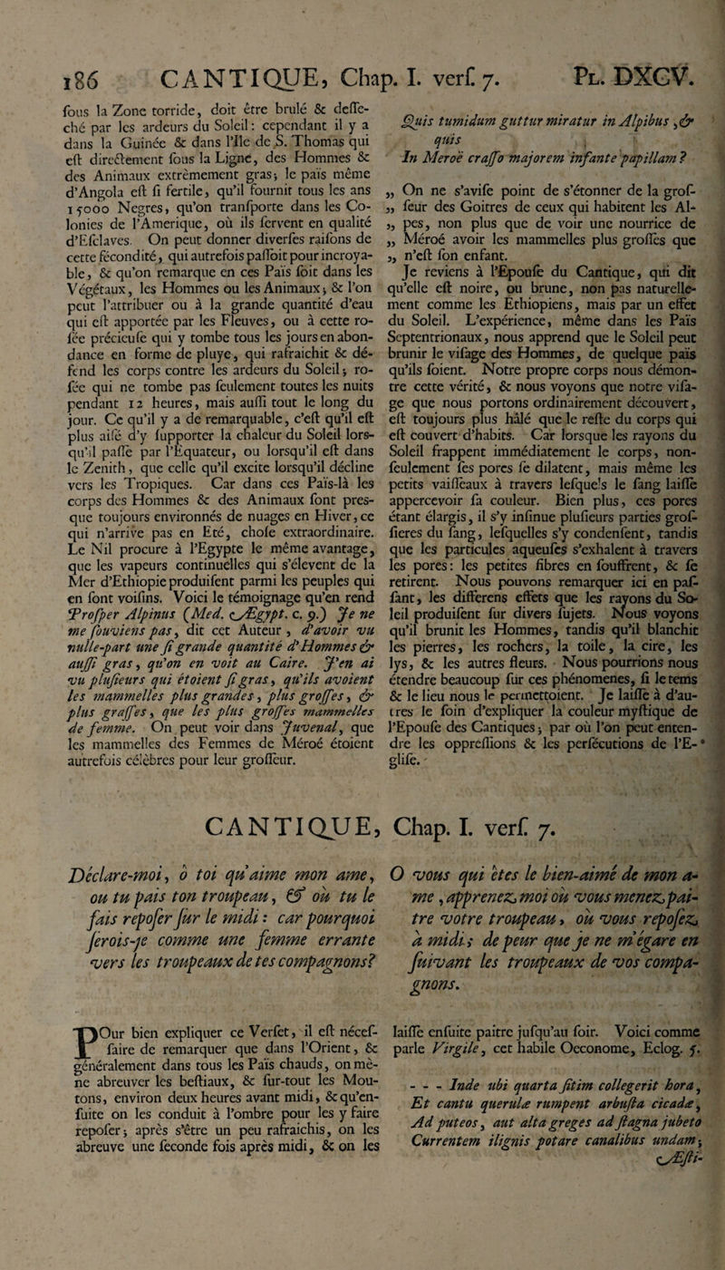 fous la Zone torride, doit être brûlé &amp; deffe- ché par les ardeurs du Soleil : cependant il y a dans la Guinée &amp; dans l’Ile de S. Thomas qui eft dire&amp;ement fous la Ligne, des Hommes 6c des Animaux extrêmement gras-, le pais même d’Angola eft fi fertile, qu’il fournit tous les ans 15000 Negres, qu’on tranfporte dans les Co¬ lonies de l’Amérique, où ils fervent en qualité d’Efclaves. On peut donner diverfes raifons de cette fécondité, qui autrefois pafioit pour incroya¬ ble , &amp; qu’on remarque en ces Pais foit dans les Végétaux, les Hommes ou les Animaux j &amp; l’on peut l’attribuer ou à la grande quantité d’eau qui eft apportée par les Fleuves, ou à cette ro- fée précieufe qui y tombe tous les jours en abon¬ dance en forme de pluye, qui rafraichit 6c dé¬ fend les corps contre les ardeurs du Soleil * ro- fée qui ne tombe pas feulement toutes les nuits pendant 12 heures, mais auiïi tout le long du jour. Ce qu’il y a de remarquable, c’eft qu’il eft plus aifé d’y fupporter la chaleur du Soleil lors¬ qu’il paflè par l’Equateur, ou lorsqu’il eft dans le Zenith, que celle qu’il excite lorsqu’il décline vers les Tropiques. Car dans ces Païs-là les corps des Hommes 6c des Animaux font pres¬ que toujours environnés de nuages en Hiver,ce qui n’arrive pas en Eté, chofe extraordinaire. Le Nil procure à l’Egypte le même avantage, que les vapeurs continuelles qui s’élèvent de la Mer d’Ethiopie produifent parmi les peuples qui en font voifins. Voici le témoignage qu’en rend Vrofper Alpinus (Med. &lt;iyEgypt. c. 9.) Je ne me fouviens pas, dit cet Auteur , d'avoir vu nulle-part une fi grande quantité d'Hommes &amp; aujfi gras, qu'on en voit au Caire. J'en ai vu p lufieur s qui ét oient fi gras, qu'ils av oient les mammelles plus grandes, plus grojfies, &amp; plus graff 'es, que les plus grojfies mammelles de femme. On peut voir dans Juvenafi que les mammelles des Femmes de Méroé étoient autrefois célèbres pour leur groflèur. Cuis tumidum guttur miratur in Alpibus quis In Meroë crajfio majorem infante papillam ? „ On ne s’avife point de s’étonner de la grof- „ feur des Goitres de ceux qui habitent les Al- ,, pes, non plus que de voir une nourrice de „ Méroé avoir les mammelles plus groflés que „ n’eft fon enfant. Je reviens à l’Epoufe du Cantique, qui dit qu’elle eft noire, ou brune, non pas naturelle¬ ment comme les Ethiopiens, mais par un effet du Soleil. L’expérience, même dans les Pais Septentrionaux, nous apprend que le Soleil peut brunir le vifage des Hommes, de quelque pais qu’ils fbient. Notre propre corps nous démon¬ tre cette vérité, 6c nous voyons que notre vifa¬ ge que nous portons ordinairement découvert, eft toujours plus hâlé que le refte du corps qui eft couvert d’habits. Car lorsque les rayons du Soleil frappent immédiatement le corps, non- feuîcment fes porcs fe dilatent, mais même les petits vaifléaux à travers lefquels le fang laiflè appercevoir fa couleur. Bien plus, ces pores étant élargis, il s’y infinue plufieurs parties grofi- fieres du fang, lefquelles s’y condenfent, tandis que les particules aqueufes s’exhalent à travers les pores: les petites fibres enfouffrent, 6c fè retirent. Nous pouvons remarquer ici en pafc fant, les differens effets que les rayons du So¬ leil produifent fur divers fujets. Nous voyons qu’il brunit les Hommes, tandis qu’il blanchit les pierres, les rochers, la toile, la cire, les lys, 6c les autres fleurs. Nous pourrions nous étendre beaucoup fur ces phénomènes, fi letems 6c le lieu nous le pennettoient. Je laiflè à d’au¬ tres le foin d’expliquer la couleur myftique de l’Epoufe des Cantiques } par où l’on peut enten¬ dre les opprefiions 6c les perfécutions de l’E-8 glife.; CANTIQUE, Chap. I. ver£ 7. Déclare-moi, 0 toi qu'aime mon ame, O vous qui êtes le bien-aimé de mon a- ou tu pais ton troupeau, &amp; où tu le me, apprenez, moi où vous menez,pai- fais repofer Jùr le midi : car pourquoi tre votre troupeau &gt; où vous repofez, fer o is je comme une femme errante a midis de peur que je ne m égare en vers les troupeaux de tes compagnons? fuivant les troupeaux de vos compa¬ gnons. POur bien expliquer ce Verfet, il eft nécef- faire de remarquer que dans l’Orient, 6c généralement dans tous les Pais chauds, on mè¬ ne abreuver les beftiaux, 6c fur-tout les Mou¬ tons , environ deux heures avant midi, 6c qu’en- fuite on les conduit à l’ombre pour les y faire repofer j après s’être un peu rafraichis, on les abreuve une fécondé fois après midi, 6c on les laiflè enfuite paitre jufqu’au foir. Voici comme parle Virgile, cet habile Oeconome, Eclog. y. -Inde ubi quarta fitim collegerit hora, Et cantu querulæ rumpent arbufta cicadæ, Ad puteos, aut alta greges ad fi agna jubeto Currentem i lignis potare canalibus undam j OÆJti*