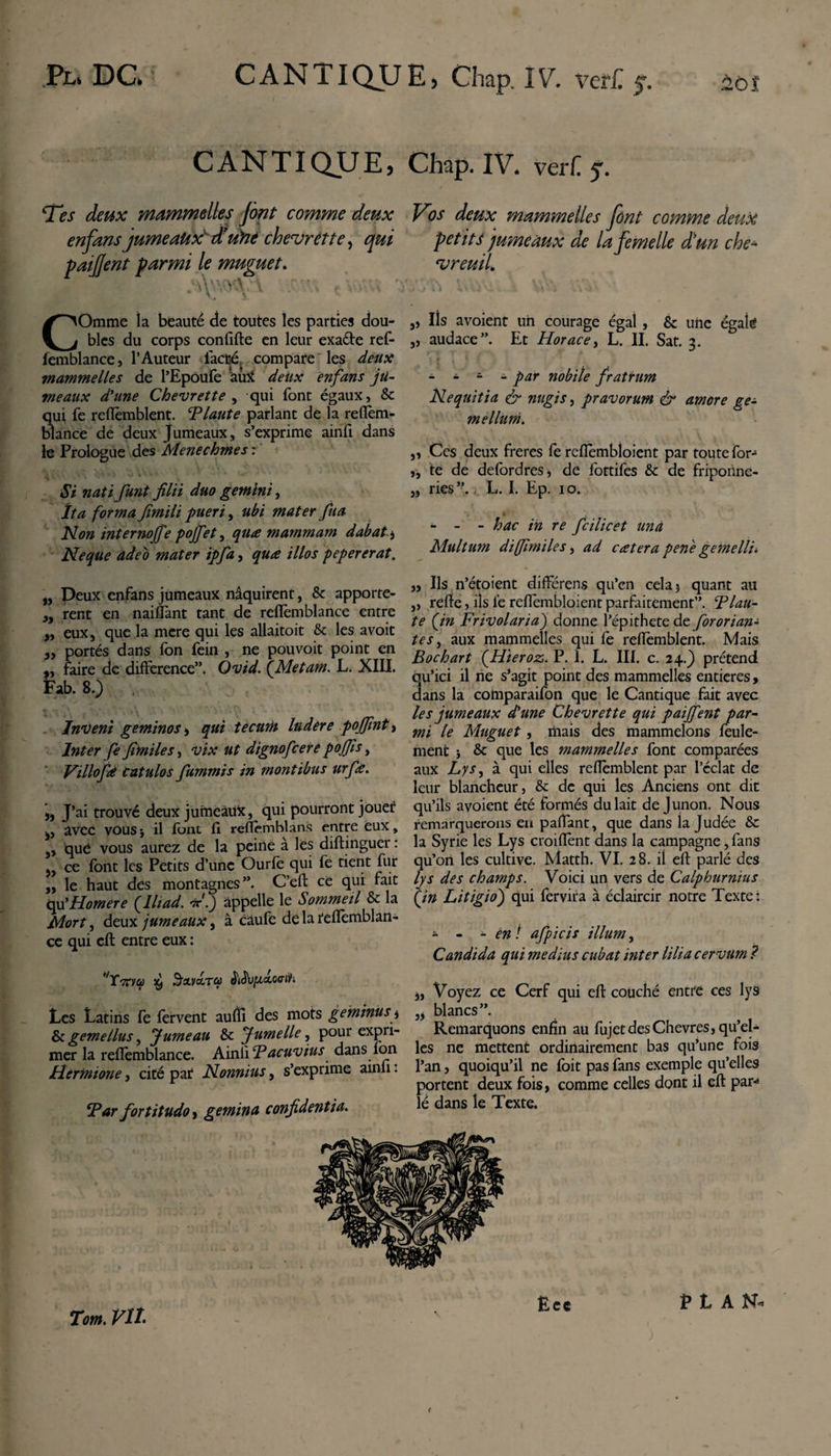 CANTIQUE, Chap. IV. verf. j. Tes deux mammelles [ont comme deux enfans jumeaux' d’üïie chevrette, qui paifent parmi le muguet. Vos deux mammelles [ont comme deux petit $ jumeaux de la femelle d’un che¬ vreuil COmme la beauté de toutes les parties dou¬ bles du corps confifte en leur exafte ref- lemblance, l’Auteur faâjé^ compare les deux mammelles de l’Epoufe autf deux enfans ju¬ meaux d'une Chevrette , qui Font égaux, &amp; qui Fe reflèmblent. P laute parlant de la refîèm- blance de deux Jumeaux, s’exprime ainFi dans le Prologue des Menechmes : Si natifunt filii duo gemini, îta forma fimili pueri, ubi mater fu a Non internojfe pojfet, quœ mammam dabat. Neque adeo mater ipfa, quœ illos pepererat. „ Peux enFans jumeaux naquirent, &amp; apporte- 9y rent en naiffant tant de refFemblance entre „ eux, que la mere qui les allaitoit &amp; les avoit ,, portés dans Fon Fein , ne pouvoit point en ,, Faire de différence”. Ovid. {Metam. L. XIII. Fab. 8.) Inveni geminos -, qui tecurh ludere pojfmt &gt; Inter fe fimiles, vix ut dignofcere pojjïs, Villofà catulos fummis in montibus urfie. j. J’ai trouvé deux jumeaux, qui pourront jouer j, avec vous y il Font fi reflèmhlans entre eux, ,, que vous aurez de la peine à les diftinguer : „ ce Font les Petits d’une Ourfè qui Fe tient Fur ,, le haut des montagnes”. C’eft ce qui fait qu’Homere {Iliad. d.) appelle le Sommeil &amp; la Mort, deux jumeaux, à câufe de la tefîèmblan- ce qui efl entre eux : Les Latins Fe Fervent aufîî des mots geminus y &amp; gemellus, Jumeau &amp; Jumelle, pour expri¬ mer la reflèmblance. Ainfi ‘Pacuvius dans fon Hermione, cité pat Nonnius, s’exprime ainfi. ‘Par fortitudo, gemina confidentia. „ Iis avoient un courage égal, &amp; une égaie „ audace”. Et Horace, L. II. Sat. 3. - - i - par nobile fratrum Nequitia &amp; nugis, pravorum &amp; amore ge¬ mellum. „ Ces deux freres Fe reflembloient par toute for- „ te de defordres, de fottifes &amp; de friponne- „ ries”. L. I. Ep. 10. - - - hac in re fcilicet una Multum dijfimiles, ad cœtera penè gemelli. „ Ils n’étoient différens qu’en cela 5 quant au „ refte, ils ié reflembloient parfaitement”. Plau¬ te {in Frivolaria) donne l’épithete de fororian- tes, aux mammelles qui fe reflèmblent. Mais Bochart {Hieroz. P. 1. L. III. c. 24.) prétend qu’ici il ne s’agit point des mammelles entières&gt; dans la comparaifon que le Cantique fait avec les jumeaux d'une Chevrette qui paijfent par¬ mi le Muguet , mais des mammelons Feule¬ ment i &amp; que les mammelles font comparées aux Lys, à qui elles reflèmblent par l’cclat de leur blancheur, &amp; de qui les Anciens ont dit qu’ils avoient été formés du lait de Junon. Nous remarquerons eu pafïant, que dans la Judée &amp;: la Syrie les Lys croifîènt dans la campagne, Fans qu’on les cultive. Matth. VI. 28. il efl: parlé des lys des champs. Voici un vers de Calphurnius {in Litigio) qui fervifa à éclaircir notre Texte : - - - en ! afpicis ilium, Candida qui medius cubat inter lilia cervum ? à, Voyez ce Cerf qui efl: couché entre ces lys „ blancs”. Remarquons enfin au FujetdesChevres, qu’el¬ les ne mettent ordinairement bas qu’une fois l’an, quoiqu’il ne Foit pas Fans exemple qu’elles portent deux fois, comme celles dont il efl par** lé dans le Texte.