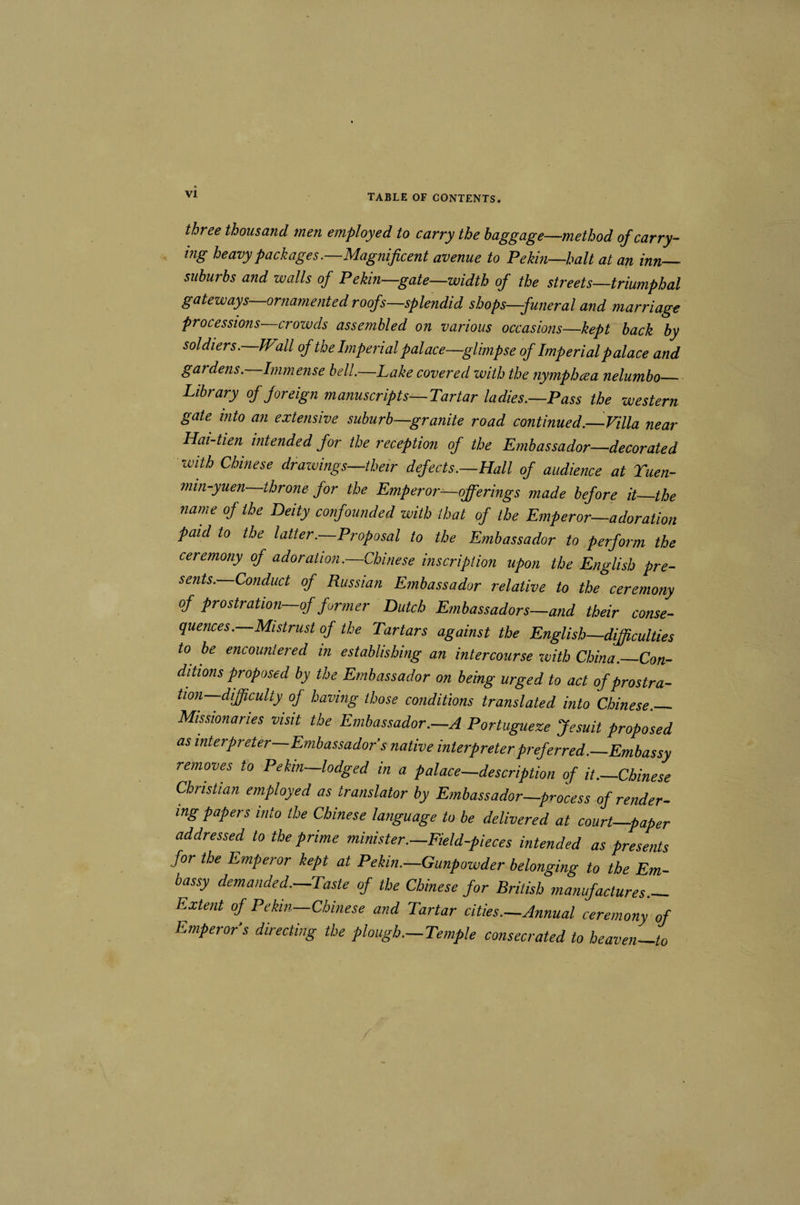 three thousand men employed to carry the baggage—method of carry¬ ing heavy packages.—Magnificent avenue to Pekin—halt at an inn- suburbs and walls of Pekin—gate—width of the streets—triumphal gateways ornamented roofs—splendid shops—funeral and marriage processions crowds assembled on various occasions—kept back by soldiers. Wall of the Imperial palace—glimpse of Imperial palace and gardens. Immense bell.—Lake covered with the nymphcea nelumbo_ Library of foreign manuscripts—Tartar ladies.—Pass the western gate into an extensive suburb—granite road continued.—Villa near Hai-tien intended for the reception of the Embassador—decorated with Chinese drazvings—their defects.—Hall of audience at Tuen- mm-yuen throne for the Emperor^qfferings made before it_the name of the Deity confounded with that of the Emperor—adoration paid to the latter.—Proposal to the Embassador to perform the ceremony of adoration.—Chinese inscription upon the English pre¬ sents. Conduct of Russian Embassador relative to the ceremony of prostration-of former Dutch Embassadors—and their conse¬ quences.—Mistrust of the Tartars against the English—difficulties to be encountered in establishing an intercourse zvith China._Con¬ ditions proposed by the Embassador on being urged to act of prostra¬ tion—difficulty of having those conditions translated into Chinese._ Missionaries visit the Embassador.—A Portugueze Jesuit proposed as interpreter—Embassador s native interpreter preferred.—Embassy removes to Pekin—lodged in a palace—description of it.—Chinese Christian employed as translator by Embassador—process of render¬ ing papers into the Chinese language to be delivered at court—paper addressed to the prime minister.—Field-pieces intended as presents for the Emperor kept at Pekin.—Gunpowder belonging to the Em¬ bassy demanded.-Taste of the Chinese for British manufactures.- Extent of Pekin—Chinese and Tartar cities.—Annual ceremony of Emperor s directing the plough.—Temple consecrated to heaven_to