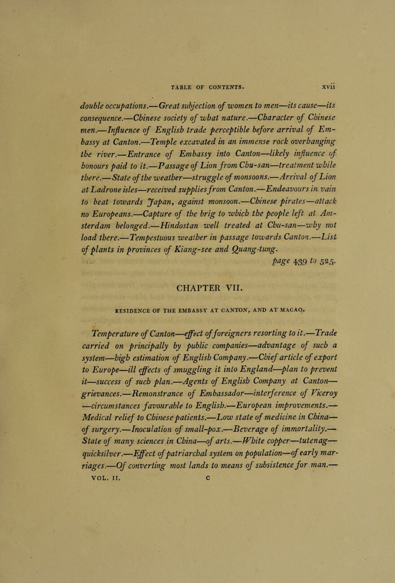 double occupations.—Great subjection of women to men—its cause—its consequence.—Chinese society of what nature.—Character of Chinese men.—Influence of English trade perceptible before arrival of Em¬ bassy at Canton.—Temple excavated in an immense rock overhanging the river.—Entrance of Embassy into Canton-^likely influence of honours paid to it.—Passage of Lion from Chu-san—treatment zvhile there.—State of the weather—struggle of monsoons.—Arrival of Lion at Ladrone isles—received supplies from Canton..—Endeavours in vain to heat tozvards fapan, against monsoon.—Chinese pirates—attack no Europeans.—Capture of the brig to zuhich the people left at Am¬ sterdam belonged.—Hindostan well treated at Chu-san—why not load there.—Tempestuous weather in passage towards Canton.—List of plants in provinces of Kiang-see and Qiiang-tung. 439 io CHAPTER VII. RESIDENCE OF THE EMBASSY AT CANTON^ AND AT MACAQ. Temperature of Canton—effect of foreigners resorting to it.—Trade carried on principally by public companies—advantage of such a system—high estimation of English Company.—Chief article of export to Europe—ill effects of smuggling it into England—plan to prevent it—success of such plan.—Agents of English Company at Canton— grievances.—Remonstrance of Embassador—interference of Viceroy —circumstances favourable to English.—European improvements.—■ Medical relief to Chinese patients.—Low state of medicine in China— of surgery.—Inoculation of small-pox.—Beverage of immortality..—• State of many, sciences in China—of arts.—White copper—tutenag— quicksilver.—Effect of patriarchal system on population—of early mar¬ riages.—Of converting most lands to means of subsistence for man.—=