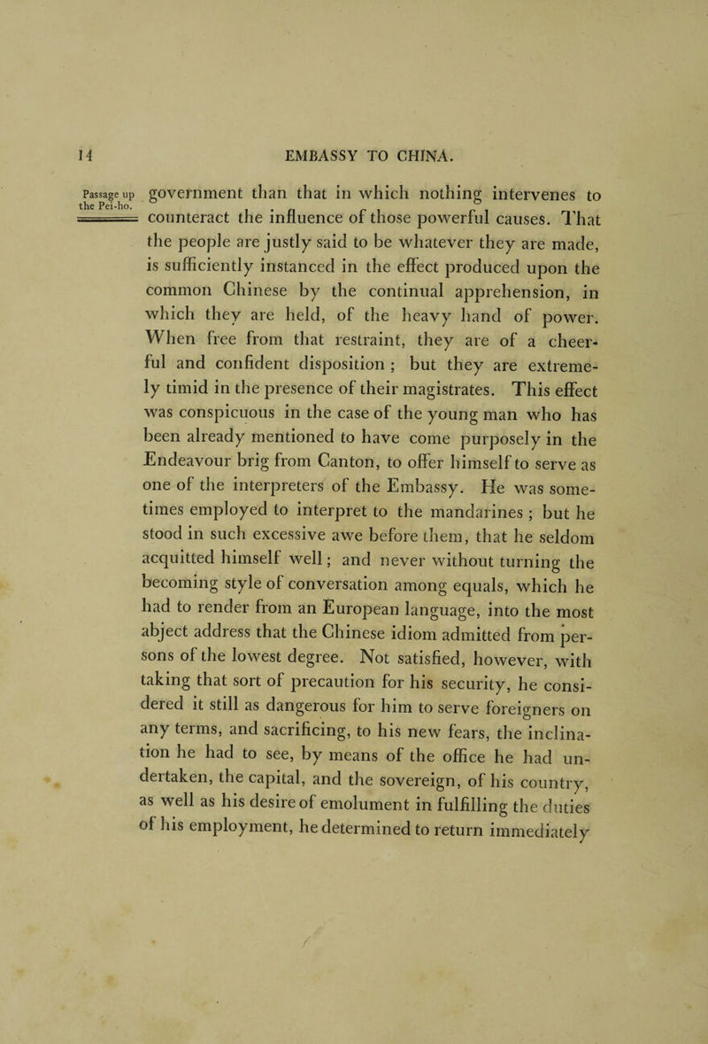 Passage up the Pei-ho. government than that in which nothing intervenes to counteract the influence of those powerful causes. That the people are justly said to be whatever they are made, is sufficiently instanced in the effect produced upon the common Chinese by the continual apprehension, in which they are held, of the heavy hand of power. When free from that restraint, they are of a cheer¬ ful and confident disposition ; but they are extreme¬ ly timid in the presence of their magistrates. This effect was conspicuous in the case of the young man who has been already mentioned to have come purposely in the Endeavour brig from Canton, to offer himself to serve as one of the interpreters of the Embassy. He was some¬ times employed to interpret to the mandarines ; but he stood in such excessive awe before them, that he seldom acquitted himself well; and never without turning the becoming style of conversation among equals, which he had to render from an European language, into the most abject address that the Chinese idiom admitted from per¬ sons of the lowest degree. Not satisfied, however, with taking that sort of precaution for his security, he consi¬ dered it still as dangerous for him to serve foreigners on any terms, and sacrificing, to his new fears, the inclina¬ tion he had to see, by means of the office he had un¬ dertaken, the capital, and the sovereign, of his country, as well as his desire of emolument in fulfilling the duties of his employment, he determined to return immediately