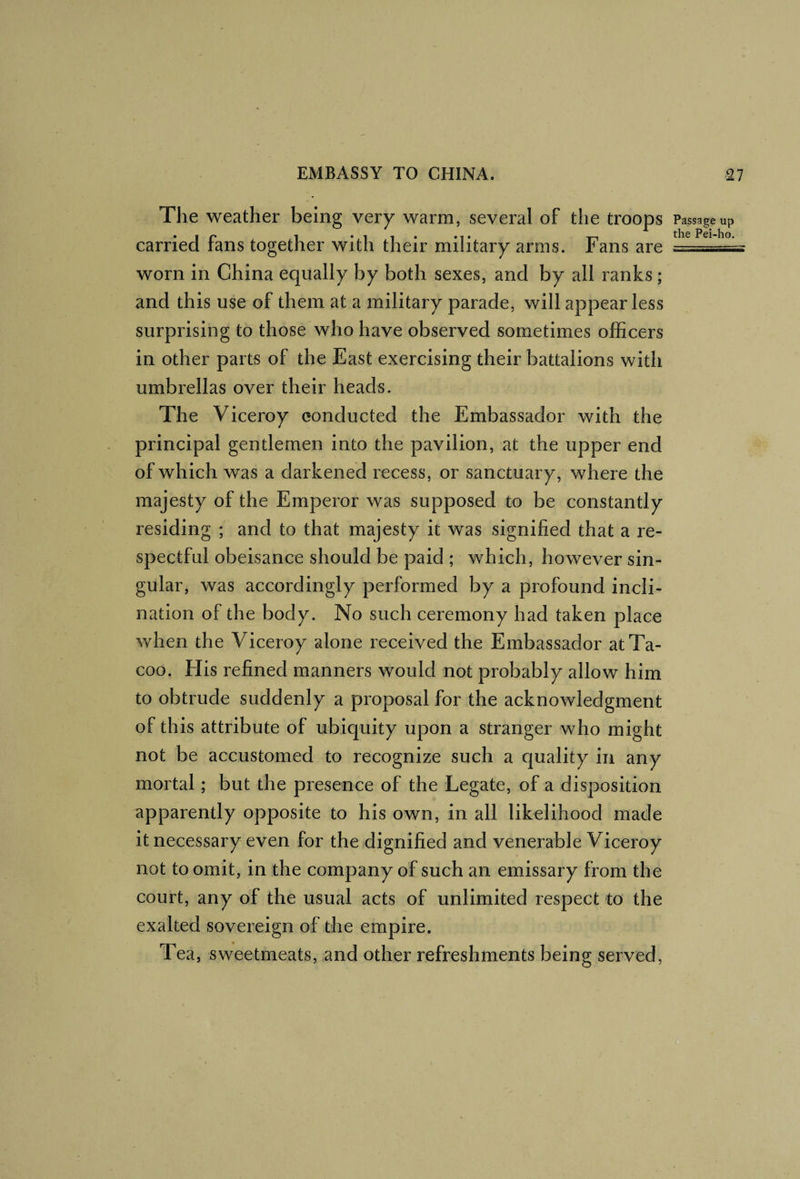 The weather being very warm, several of the troops Passage up carried fans together with their military arms. Fans are worn in China equally by both sexes, and by all ranks ; and this use of them at a military parade, will appear less surprising to those who have observed sometimes officers in other parts of the East exercising their battalions with umbrellas over their heads. The Viceroy conducted the Embassador with the principal gentlemen into the pavilion, at the upper end of which was a darkened recess, or sanctuary, where the majesty of the Emperor was supposed to be constantly residing ; and to that majesty it was signified that a re¬ spectful obeisance should be paid ; which, however sin¬ gular, was accordingly performed by a profound incli¬ nation of the body. No such ceremony had taken place when the Viceroy alone received the Embassador atTa- coo. His refined manners would not probably allow him to obtrude suddenly a proposal for the acknowledgment of this attribute of ubiquity upon a stranger who might not be accustomed to recognize such a cjuality in any mortal; but the presence of the Legate, of a disposition apparently opposite to his own, in all likelihood made it necessary even for the dignified and venerable Viceroy not to omit, in the company of such an emissary from the court, any of the usual acts of unlimited respect to the exalted sovereign of the empire. Tea, sweetmeats, and other refreshments being served.