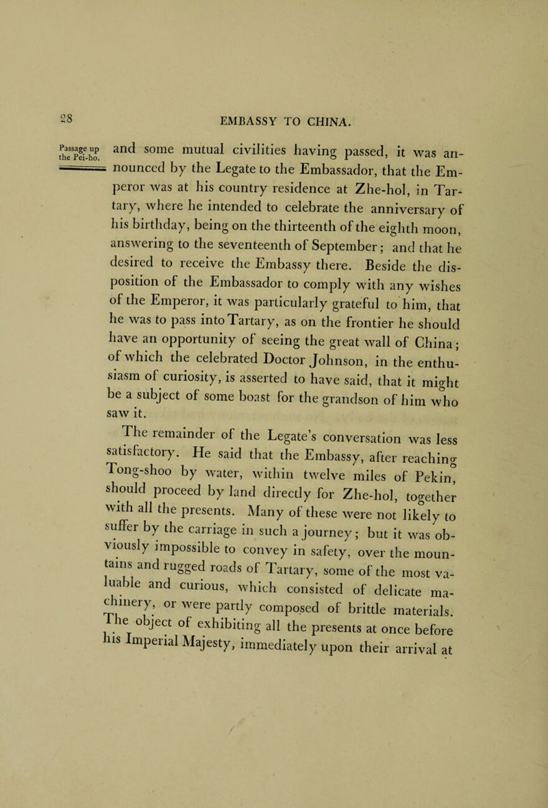 2S fhTSo mutual civilities having passed, it was an- —■ - nounced by the Legate to the Embassador, that the Em¬ peror was at his country residence at Zhe-hol, in Tar¬ tary, where he intended to celebrate the anniversary of his birthday, being on the thirteenth of the eighth moon, answering to the seventeenth of September; and that he desired to receive the Embassy there. Beside the dis¬ position of the Embassador to comply with any wishes of the Emperor, it was particularly grateful to'him, that he was to pass into Tartary, as on the frontier he should have an opportunity of seeing the great wall of China; of which the celebrated Doctor Johnson, in the enthu¬ siasm of curiosity, is asserted to have said, that it might be a subject of some boast for the grandson of him who saw it. The remainder of the Legate’s conversation was less satisfactory. He said that the Embassy, after reaching Tong-shoo by water, within twelve miles of Peking should proceed by land directly for Zhe-hol, together with all the presents. Many of these were not likely to suffer by the carriage in such a journey; but it was ob¬ viously impossible to convey in safety, over the moun¬ tains and rugged roads of Tartary, some of the most va- uable and curious, which consisted of delicate ma- c iiiery, or were partly composed of brittle materials. e o ject of exhibiting all the presents at once before his Imperial Majesty, immediately upon their arrival at