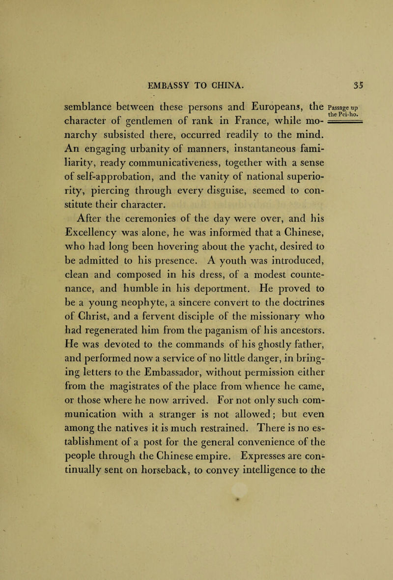 semblance between these persons and Europeans, the character of gentlemen of rank in France, while mo¬ narchy subsisted there, occurred readily to the mind. An engaging urbanity of manners, instantaneous fami¬ liarity, ready communicativeness, together with a sense of self-approbation, and the vanity of national superio¬ rity, piercing through every disguise, seemed to con¬ stitute their character. After the ceremonies of the day were over, and his Excellency was alone, he was informed that a Chinese, who had long been hovering about the yacht, desired to be admitted to his presence. A youth was introduced, clean and composed in his dress, of a modest counte¬ nance, and humble in his deportment. He proved to be a young neophyte, a sincere convert to the doctrines of Christ, and a fervent disciple of the missionary who had regenerated him from the paganism of his ancestors. He was devoted to the commands of his ghostly father, and performed now a service of no little danger, in bring¬ ing letters to the Embassador, without permission either from the magistrates of the place from whence he came, or those where he now arrived. For not only such com¬ munication with a stranger is not allowed; but even among the natives it is much restrained. There is no es¬ tablishment of a post for the general convenience of the people through the Chinese empire. Expresses are con¬ tinually sent on horseback, to convey intelligence to the Passage up
