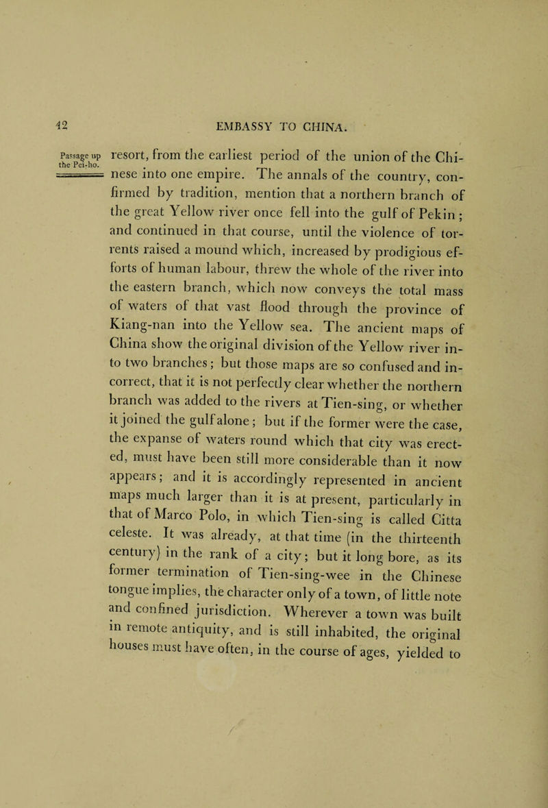 Passage up the Pei-ho. resort, from tlie earliest period of the union of the Chi¬ nese into one empire. The annals of the country, con¬ firmed by tradition, mention that a northern branch of the great Yellow river once fell into the gulf of Pekin ; and continued in that course, until the violence of tor¬ rents raised a mound which, increased by prodigious ef¬ forts of human labour, threw the whole of the river into the eastern branch, which now conveys the total mass of waters of that vast flood through the province of Kiang-nan into the Yellow sea. The ancient maps of China show the original division of the Yellow river in¬ to two branches, but those maps are so confused and in¬ correct, that it is not perfectly clear whether the northern branch was added to the rivers atTlen-slng, or whether it joined the gulf alone ; but if the former were the case, the expanse of waters round which that city was erect¬ ed, must have been still more considerable than it now appears; and it is accordingly represented in ancient maps much larger than it is at present, particularly in that of Marco Polo, in which Tien-sing is called Citta celeste. It was already, at that time (in the thirteenth century) in the rank of a city; but it long bore, as its foimer termination of Tien-sing-wee in the Chinese tongue implies, the character only of a town, of little note and confined jurisdiction. Wherever a town was built m remote antiquity, and is still inhabited, the original houses must have often, in the course of ages, yielded to