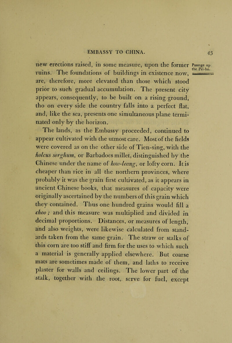 new erections raised, in some measure, upon the former Passage up Tuins. The foundations of buildings in existence now, are, therefore, more elevated than those which stood prior to such gradual accumulation. The present city appears, consequently, to be built on a rising ground, tho on every side the country falls into a perfect flat, and, like the sea, presents one simultaneous plane termi¬ nated only by the horizon. The lands, as the Embassy proceeded, continued to appear cultivated with the utmost care. Most of the fields were covered as on the other side of Tien-sing, with the holcus sorghum, or Barbadoes millet, distinguished by the Chinese under the name of kow-leang, or lofty corn. It is cheaper than rice in all the northern provinces, where probably it was the grain first cultivated, as it appears in ancient Chinese books, that measures of capacity were originally ascertained by the numbers of this grain which they contained. Thus one hundred grains would fill a choo; and this measure was multiplied and divided in decimal proportions. Distances, or measures of length, and also weights, were likewise calculated from stand¬ ards taken from the same grain. The straw or stalks of this corn are too stiff and firm for the uses to which such a material is generally applied elsewhere. But coarse mats are sometimes made of them, and laths to receive plaster for walls and ceilings. The lower part of the stalk, together with the root, serve for fuel, except D