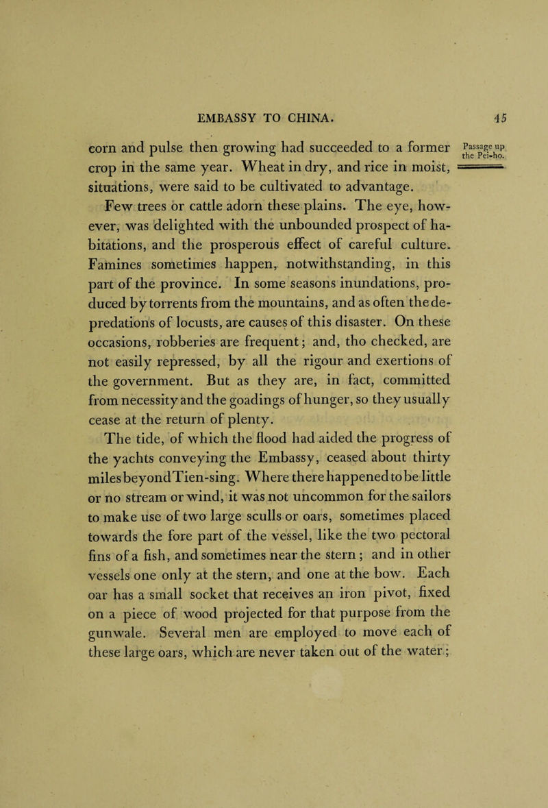 corn and pulse then growing had succeeded to a former crop in the same year. Wheat in dry, and rice in moist, ====■ situations, were said to be cultivated to advantage. Few trees or cattle adorn these plains. The eye, how¬ ever, was delighted with the unbounded prospect of ha¬ bitations, and the prosperous effect of careful culture. Famines sometimes happen, notwithstanding, in this part of the province. In some seasons inundations, pro¬ duced by torrents from the mountains, and as often the de¬ predations of locusts, are causes of this disaster. On these occasions, robberies are frequent; and, tho checked, are not easily repressed, by all the rigour and exertions of the government. But as they are, in fact, committed from necessity and the goadings of hunger, so they usually cease at the return of plenty. The tide, of which the flood had aided the progress of the yachts conveying the Embassy, ceased about thirty miles beyondTien-sing. Where there happened tobe little or no stream or wind, it was not uncommon for the sailors to make use of two large sculls or oars, sometimes placed towards the fore part of the vessel, like the two^ pectoral fins of a fish, and sometimes near the stern; and in other vessels one only at the stern, and one at the bow. Each oar has a small socket that receives an iron pivot, fixed on a piece of wood projected for that purpose from the gunwale. Several men are employed to move each of these large oars, which are never taken out of the water;