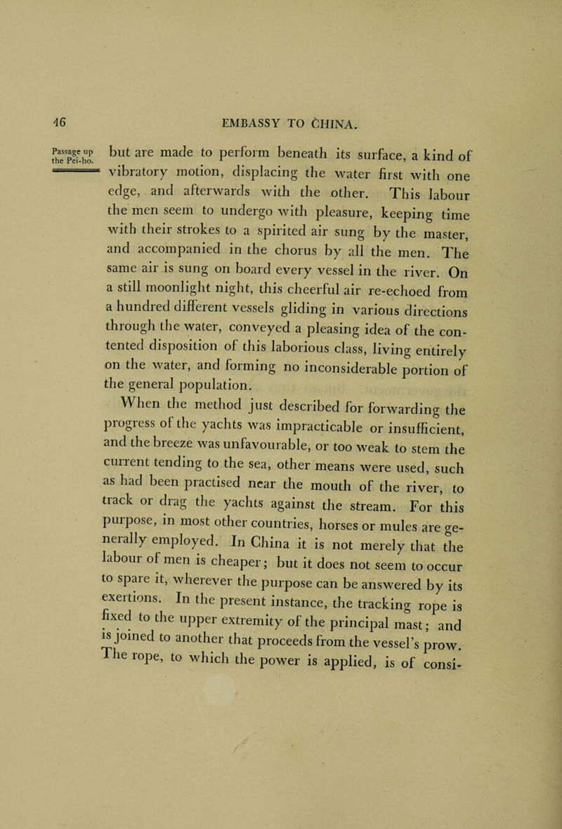but are made to perform beneath its surface, a kind of vibratory motion, displacing the water first with one edge, and afterwards with the other. This labour the men seem to undergo with pleasure, keeping time with their strokes to a spirited air sung by the master, and accompanied in the chorus by all the men. The same air is sung on board every vessel in the river. On a still moonlight night, this cheerful air re-echoed from a hundred different vessels gliding in various directions through the water, conveyed a pleasing idea of the con¬ tented disposition of this laborious class, living entirely on the water, and forming no inconsiderable portion of the general population. When the method just described for forwarding the progress of the yachts was impracticable or insufficient, and the breeze was unfavourable, or too weak to stem the current tending to the sea, other means were used, such as had been practised near the mouth of the river, to track or drag the yachts against the stream. For this purpose, in most other countries, horses or mules are ge¬ nerally employed. In China it is not merely that the labour of men is cheaper; but it does not seem to occur to spare it, wherever the purpose can be answered by its exertions. In the present instance, the tracking rope is fixed to the upper extremity of the principal mast; and ^joined to another that proceeds from the vessel’s prow, he rope, to which the power is applied, is of consi-