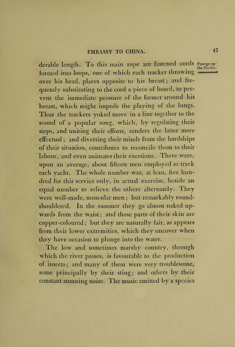 derable length. To this main rope are fastened cords formed into loops, 'one of which each tracker throwing over his head, places opposite to his breast; and fre¬ quently substituting to the cord a piece of board, to pre¬ vent the immediate pressure of the former around his breast, which might impede the playing of the lungs. Thus the trackers yoked move in a line together to the sound of a popular song, which, by regulating their steps, and uniting their efforts, renders the latter more effectual; and'diverting their minds from the hardships of their situation, contributes to reconcile them to their labour, and even animates their exertions. There were, upon an average,' about fifteen men employed to track each yacht. The whole number was, at least, five hun¬ dred for this service only, in actual exercise, beside an equal number to relieve the others alternately. They were well-made, muscular men ; but remarkably round- shouldered. In the summer they go almost naked up¬ wards from the waist; and those parts of their skin are copper-coloured; but they are naturally fair, as appears from their lower extremities, which they uncover when they have occasion to plunge into the water. The low and sometimes marshy country, through which the river passes, is favourable to the production of insects; and many of them were very troublesome, some principally by their sting; and others by their constant stunning noise. The music emitted by a species Passage up