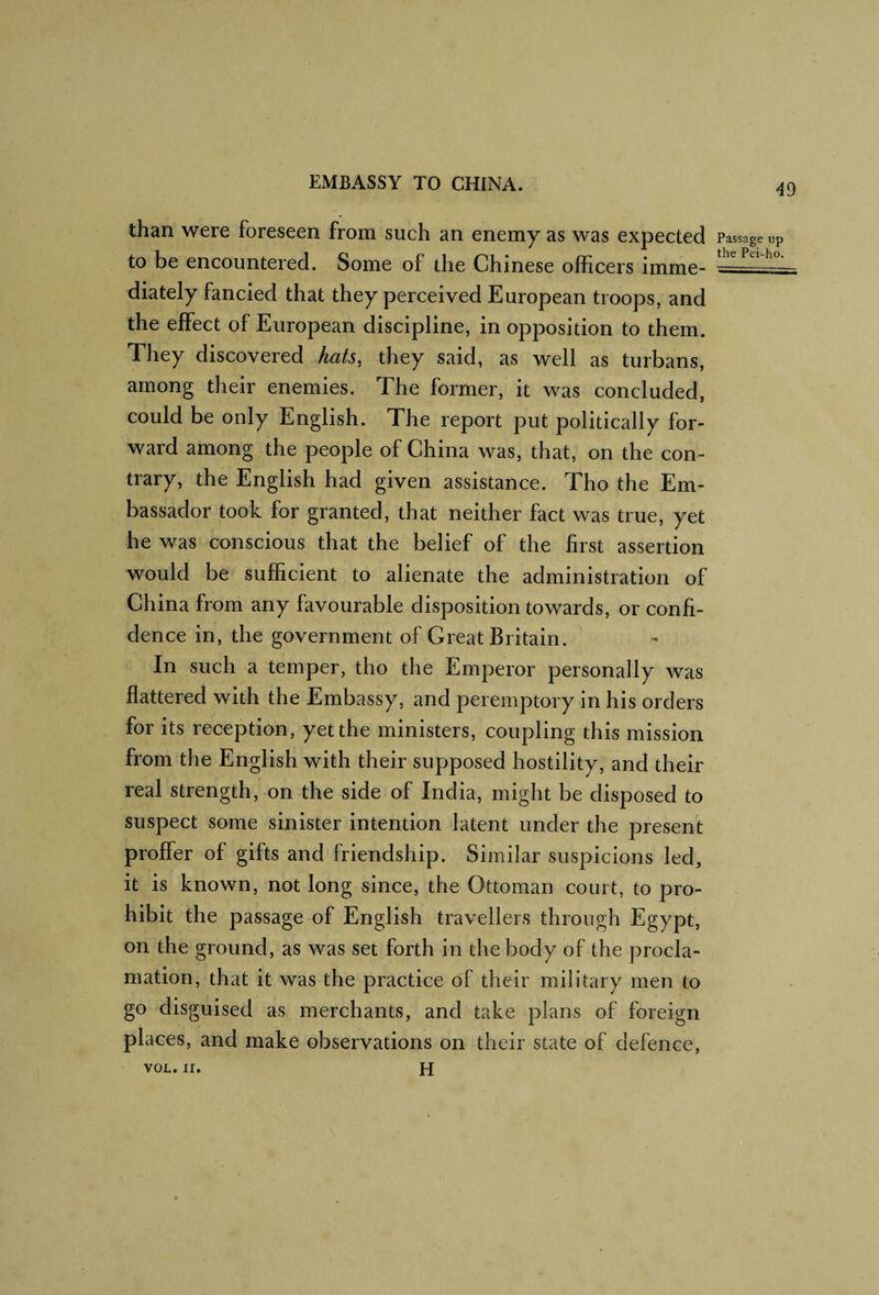 than were foreseen from such an enemy as was expected to be encountered. Some of the Chinese officers imme¬ diately fancied that they perceived European troops, and the effect of European discipline, in opposition to them. They discovered hats, they said, as well as turbans, among their enemies. The former, it was concluded, could be only English. The report put politically for¬ ward among the people of China was, that, on the con¬ trary, the English had given assistance. Tho the Em¬ bassador took for granted, that neither fact was true, yet he was conscious that the belief of the first assertion would be sufficient to alienate the administration of China from any favourable disposition towards, or confi¬ dence in, the government of Great Britain. In such a temper, tho the Emperor personally was flattered with the Embassy, and peremptory in his orders for its reception, yet the ministers, coupling this mission from the English with their supposed hostility, and their real strength, on the side of India, might be disposed to suspect some sinister intention latent under the present proffer of gifts and friendship. Similar suspicions led, it is known, not long since, the Ottoman court, to pro¬ hibit the passage of English travellers through Egypt, on the ground, as was set forth in the body of the procla¬ mation, that it was the practice of their military men to go disguised as merchants, and take plans of foreign places, and make observations on their state of defence, VOL. II. H Passage up the Pei-ho.