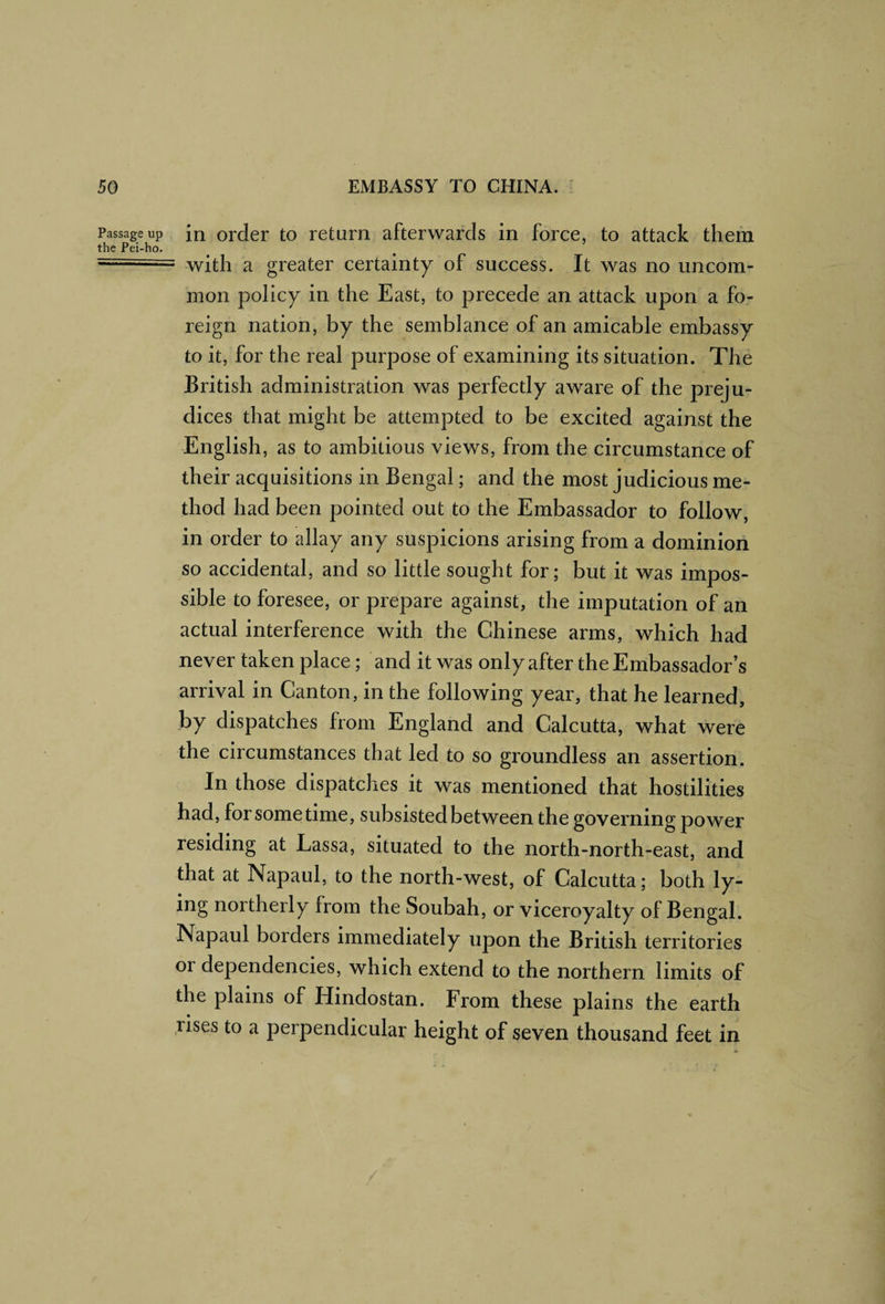 Passage up in Older to return afterwards in force, to attack them the Pei-ho. .. with a greater certainty of success. It was no uncom¬ mon policy in the East, to precede an attack upon a fo¬ reign nation, by the semblance of an amicable embassy to it, for the real purpose of examining its situation. The British administration was perfectly aware of the preju¬ dices that might be attempted to be excited against the English, as to ambitious views, from the circumstance of their acquisitions in Bengal; and the most judicious me¬ thod had been pointed out to the Embassador to follow, in order to allay any suspicions arising from a dominion so accidental, and so little sought for; but it was impos¬ sible to foresee, or prepare against, the imputation of an actual interference with the Chinese arms, which had never taken place; and it was only after the Embassador’s arrival in Canton, in the following year, that he learned, by dispatches from England and Calcutta, what were the circumstances that led to so groundless an assertion. In those dispatches it was mentioned that hostilities had, for sometime, subsisted between the governing power residing at Lassa, situated to the north-north-east, and that at Napaul, to the north-west, of Calcutta; both ly¬ ing northerly from the Soubah, or viceroyalty of Bengal. Napaul borders immediately upon the British territories or dependencies, which extend to the northern limits of the plains of Hindostan. From these plains the earth .rises to a perpendicular height of seven thousand feet in /