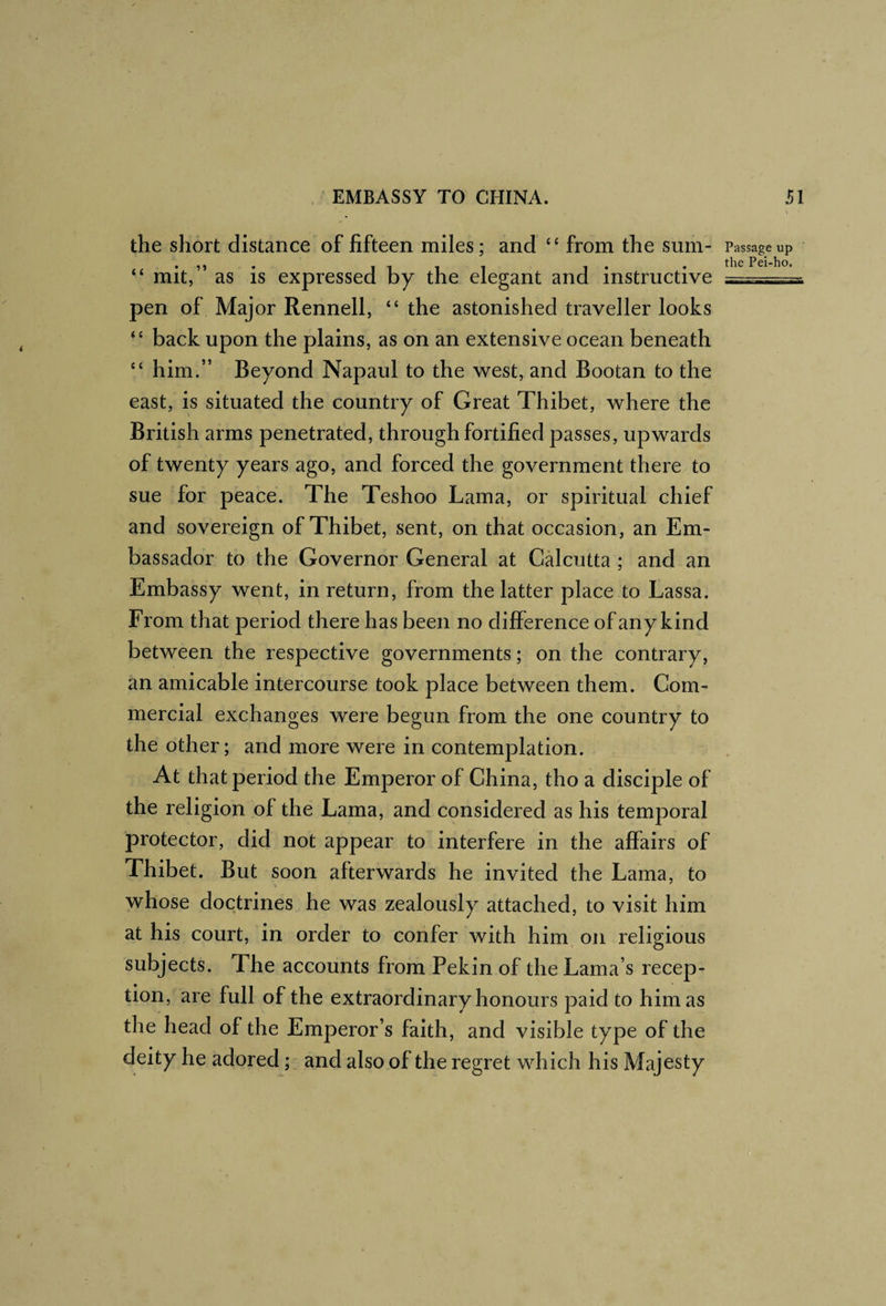the short distance of fifteen miles; and “ from the sum- “ mit,” as is expressed by the elegant and instructive pen of Major Rennell, “ the astonished traveller looks back upon the plains, as on an extensive ocean beneath “ him.” Beyond Napaul to the west, and Bootan to the east, is situated the country of Great Thibet, where the British arms penetrated, through fortified passes, upwards of twenty years ago, and forced the government there to sue for peace. The Teshoo Lama, or spiritual chief and sovereign of Thibet, sent, on that occasion, an Em¬ bassador to the Governor General at Calcutta; and an Embassy went, in return, from the latter place to Lassa. From that period there has been no difference of any kind between the respective governments; on the contrary, an amicable intercourse took place between them. Com¬ mercial exchanges were begun from the one country to the other; and more were in contemplation. At that period the Emperor of China, tho a disciple of the religion of the Lama, and considered as his temporal protector, did not appear to interfere in the affairs of Thibet. But soon afterwards he invited the Lama, to whose doctrines he was zealously attached, to visit him at his court, in order to confer with him on religious subjects. The accounts from Pekin of the Lama’s recep¬ tion, are full of the extraordinary honours paid to him as the head of the Emperor’s faith, and visible type of the deity he adored and also of the regret which his Majesty Passage up the Pei-ho. r V i