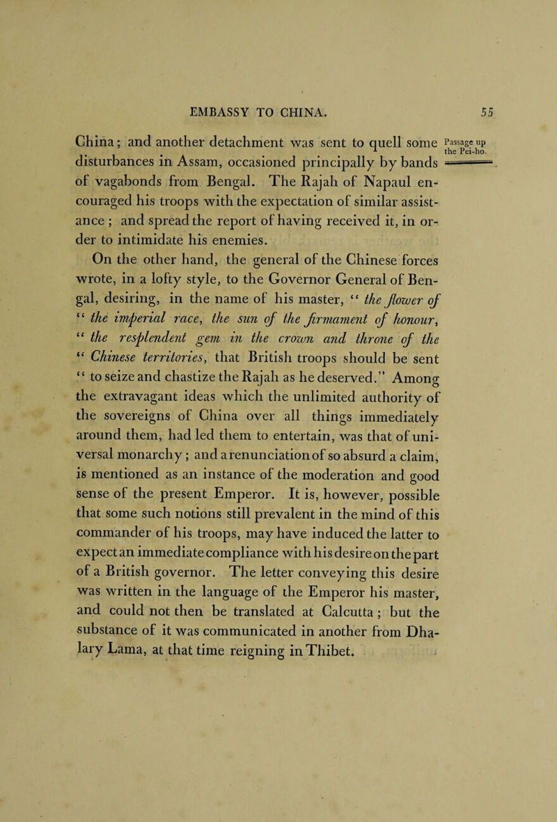 China; and another detachment was sent to quell some Passage up ^ the Pei-ho. disturbances in Assam, occasioned principally by bands — of vagabonds from Bengal. The Rajah of Napaul en¬ couraged his troops with the expectation of similar assist¬ ance ; and spread the report of having received it, in or¬ der to intimidate his enemies. On the other hand, the general of the Chinese forces wrote, in a lofty style, to the Governor General of Ben¬ gal, desiring, in the name of his master, ‘‘ the flower of ■ ‘ the imperial race, the sun of the firmament of honour, the resplendent gem in the crown and throne of the ‘‘ Chinese territories, that British troops should be sent ‘‘ to seize and chastize the Rajah as he deserved.” Among the extravagant ideas which the unlimited authority of the sovereigns of China over all things immediately around them, had led them to entertain, was that of uni¬ versal monarchy; and a renun ciation of so absurd a claim, is mentioned as an instance of the moderation and good sense of the present Emperor. It is, however, possible that some such notions still prevalent in the mind of this commander of his troops, may have induced the latter to expect an immediate compliance with his desire on the part of a British governor. The letter conveying this desire was written in the language of the Emperor his master, and could not then be translated at Calcutta ; but the substance of it was communicated in another from Dha- lary Lama, at that time reigning in Thibet. o