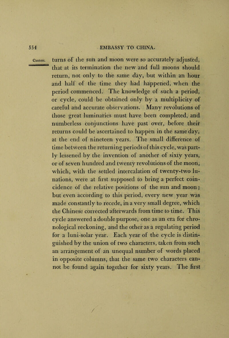 Canton turns of the sun and moon were so accurately adjusted, that at its termination the new and full moons should return, not only to the same day, but within an hour and half of the time they had happened, when the period commenced. The knowledge of such a period, or cycle, could be obtained only by a multiplicity of careful and accurate observations. Many revolutions of those great luminaries must have been completed, and numberless conjunctions have past over, before their returns could be ascertained to happen in the same day, at the end of nineteen years. The small difference of time between the returning periods of this cycle, was part¬ ly lessened by the invention of another of sixty years, or of seven hundred and twenty revolutions of the moon, which, with the settled intercalation of twenty-two lu¬ nations, were at first supposed to bring a perfect coin¬ cidence of the relative positions of the sun and moon; but even according to this period, every new year was made constantly to recede, in a very small degree, which the Chinese corrected afterwards from time to time. This cycle answered a double purpose, one as an era for chro¬ nological reckoning, and the other as a regulating period for a luni-solar year. Each year of the cycle is distin¬ guished by the union of two characters, taken from such an arrangement of an unequal number of words placed in opposite columns, that the same two characters can¬ not be found again together for sixty years. The first