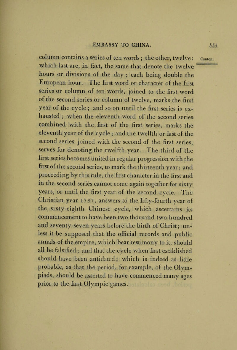 column contains a series of ten words; the other, twelve: canton, which last are, in fact, the same that denote the twelve hours or divisions of the day ; each being double the European hour. The first word or character of the first series or column of ten words, joined to the first word of the second series or column of twelve, marks the first year of the cycle ; and so on until the first series is ex¬ hausted ; when the eleventh word of the second series combined with the first of the first series, marks the eleventh year of the cycle ; and the twelfth or last of the second series joined with the second of the first series, serves for denoting the twelfth year. The third of the first series becomes united in regular progression with the first of the second series, to mark the thirteenth year; and proceeding by this rule, the first character in the first and in the second series cannot come again together for sixty years, or until the first year of the second cycle. The Christian year 1 7 97, answers to the fifty-fourth year of the sixty-eighth Chinese cycle, which ascertains its commencement to have been two thousand two hundred and seventy-seven years before the birth of Christ; un¬ less it be supposed that the official records and public annals of the empire, which bear testimony to it, should all be falsified ; and that the cvcle when first established should have been antidated; which is indeed as little probable, as that the period, for example, of the Olym¬ piads, should be asserted to have commenced many ages prior to the first Olympic games.
