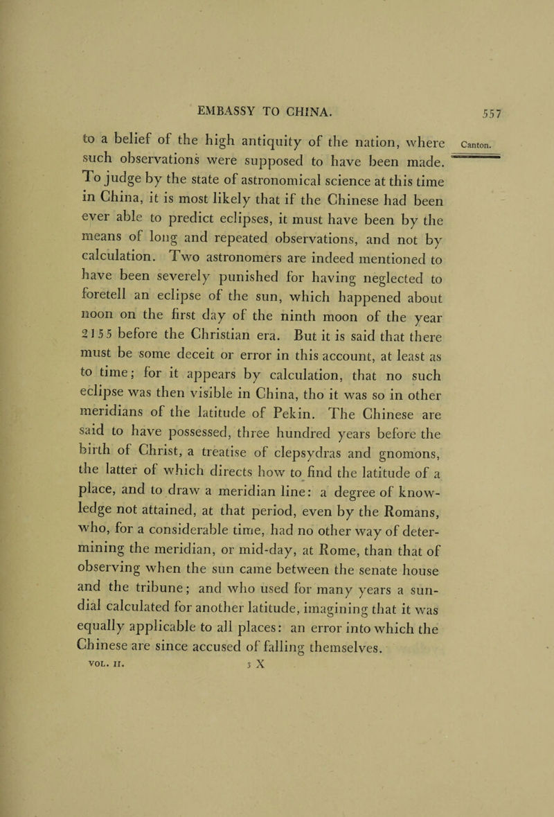 to a belief of the high antiquity of the nation, where such observations were supposed to have been made. To judge by the state of astronomical science at this time in China, it is most likely that if the Chinese had been ever able to predict eclipses, it must have been by the means of long and repeated observations, and not by calculation. Two astronomers are indeed mentioned to have been severely punished for having neglected to foretell an eclipse of the sun, which happened about noon on the first day of the ninth moon of the year 2155 before the Christian era. But it is said that there must be some deceit or error in this account, at least as to time; for it appears by calculation, that no such eclipse was then visible in China, tho it was so in other meridians of the latitude of Pekin. The Chinese are said to have possessed, three hundred years before the birth of Christ, a treatise of clepsydras and gnomons, the latter of which directs how to find the latitude of a place, and to draw a meridian line: a degree of know¬ ledge not attained, at that period, even by the Romans, who, for a considerable time, had no other way of deter¬ mining the meridian, or mid-day, at Rome, than that of observing when the sun came between the senate house and the tribune; and who used for many years a sun¬ dial calculated for another latitude, imagining that it was equally applicable to all places: an error into which the Chinese are since accused of falling themselves. VOL. ir. 3 X