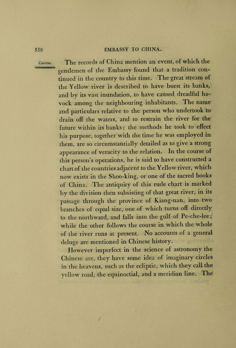 Canton. The lecords of China mention an event, of which the gentlemen of the Embassy found that a tradition con¬ tinued in the country to this time. The great stream of the Yellow river is described to have burst its banks, and by its vast inundation, to have caused dreadful ha- vock among the neighbouring inhabitants. The name and particulars relative to the person who undertook to drain off the waters, and to restrain the river for the future within its banks; the methods he took to effect his purpose, together'with the time he was employed in them, are so circumstantially detailed as to give a strong appearance of veracity to the relation. In the course of this person’s operations, he is said to have constructed a chart of the countries adjacent to the Yellow river, which now exists in the Shoo-king, or one of the sacred books of China. The antiquity of this rude chart is marked by the division then subsisting of that great river, in its passage through the province of Kiang-nan, into two branches of equal size, one of which turns off directly to the northward, and falls into the gulf of Pe-che-lee; while the other follows the course in which the whole of the river runs at present. No accounts of a general deluge are mentioned in Chinese history. However imperfect in the science of astronomy the Chinese are, they have some idea of imaginary circles in the heavens, such as the ecliptic, which they call the yellow road, the equinoctial, and a meridian line. The /