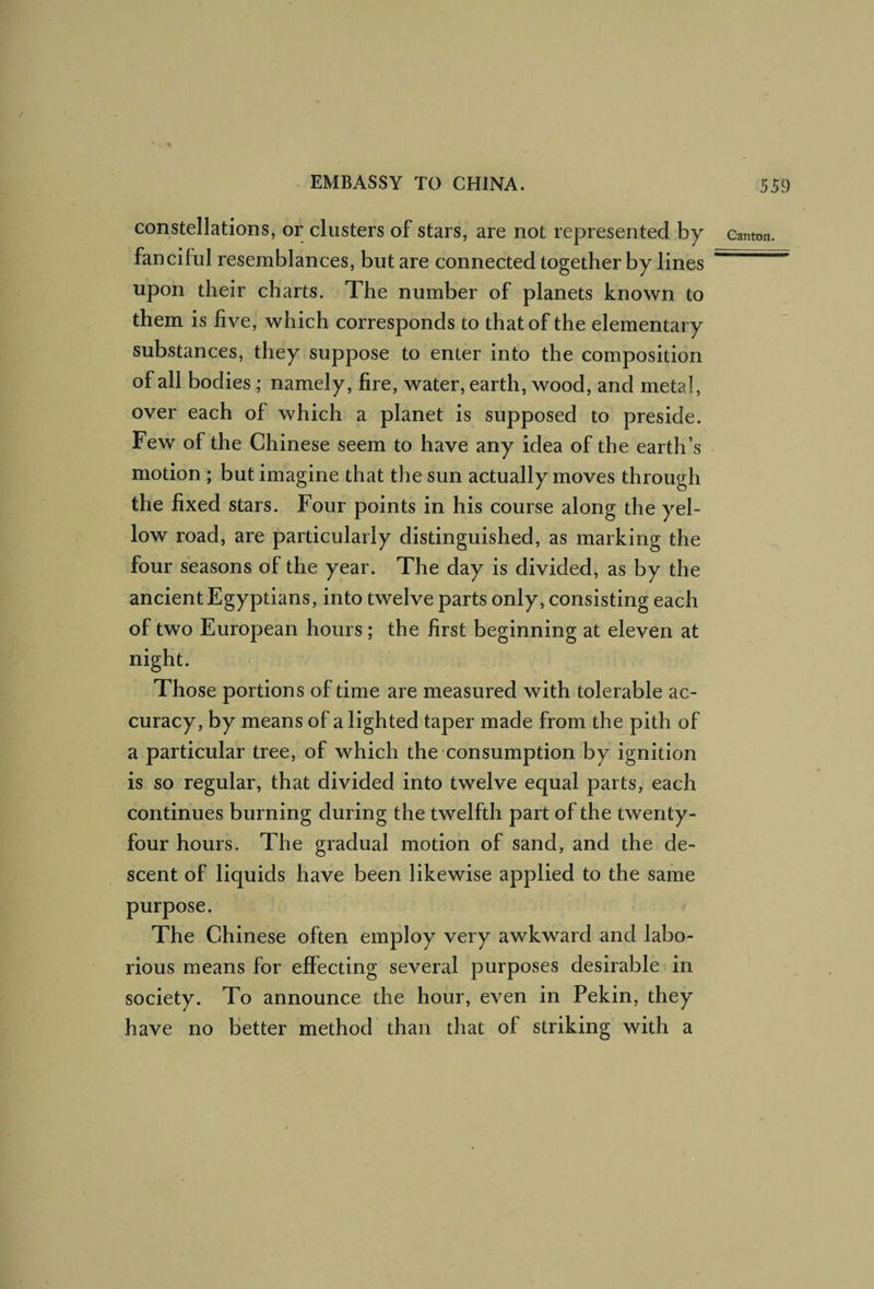 / EMBASSY TO CHINA. 559 constellations, or clusters of stars, are not represented by canton, fanciful resemblances, but are connected together by lines upon their charts. The number of planets known to them is five, which corresponds to that of the elementary substances, they suppose to enter into the composition of all bodies ; namely, fire, water, earth, wood, and metal, over each of which a planet is supposed to preside. Few of the Chinese seem to have any idea of the earth’s motion ; but imagine that the sun actually moves through the fixed stars. Four points in his course along the yel¬ low road, are particularly distinguished, as marking the four seasons of the year. The day is divided, as by the ancient Egyptians, into twelve parts only, consisting each of two European hours ; the first beginning at eleven at night. Those portions of time are measured with tolerable ac¬ curacy, by means of a lighted taper made from the pith of a particular tree, of which the consumption by ignition is so regular, that divided into twelve equal parts, each continues burning during the twelfth part of the twenty- four hours. The gradual motion of sand, and the de¬ scent of liquids have been likewise applied to the same purpose. The Chinese often employ very awkward and labo¬ rious means for effecting several purposes desirable in society. To announce the hour, even in Pekin, they have no better method than that of striking with a