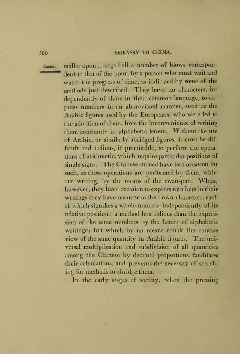 Canton, mallct upoH a large bell a number of blows correspon- ~ dent to that of the hour, by a person who must wait and watch the progress of time, as indicated by some of the methods just described. They have no characters, in¬ dependently of those in their common language, to ex¬ press numbers in an abbreviated manner, such as the Arabic figures used by the Europeans, who were led to the adoption of them, from the inconvenience of writing them constantly in alphabetic letters. Without the use of Arabic, or similarly abridged figures, it must be dif¬ ficult and tedious, if practicable, to perform the opera¬ tions of arithmetic, which require particular positions of single signs. The Chinese indeed have less occasion for such, as those operations are performed by them, with¬ out writing, by the means of the swan-pan. When, however, they have occasion to express numbers in their writings they have recourse to their own characters, each of which signifies a whole number, independently of its relative position: a method less tedious than the expres¬ sion of the same numbers by the letters of alphabetic writings; but which by no means equals the concise view of the same quantity in Arabic figures. The uni¬ versal multiplication and subdivision of all quantities among the Chinese by decimal proportions, facilitates their calculations, and prevents the necessity of search¬ ing for methods to abridge them. In the early stages of society, when the pressing