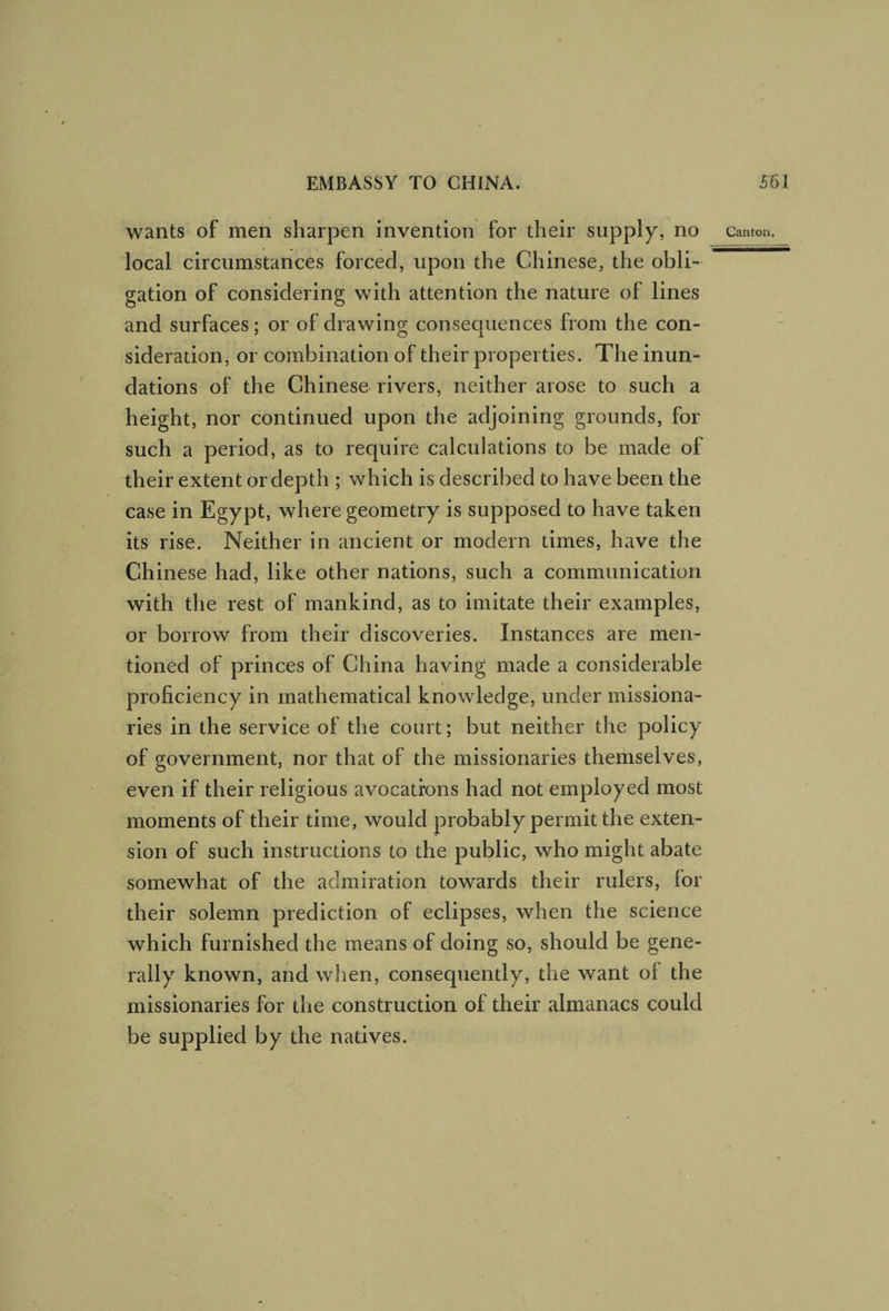 local circumstances forced, upon the Chinese, the obli¬ gation of considering with attention the nature of lines and surfaces; or of drawing consecjuences from the con¬ sideration, or combination of their properties. The inun¬ dations of the Chinese rivers, neither arose to such a height, nor continued upon the adjoining grounds, for such a period, as to require calculations to be made of their extent or depth ; which is described to have been the case in Egypt, where geometry is supposed to have taken its rise. Neither in ancient or modern times, have the Chinese had, like other nations, such a communication with the rest of mankind, as to imitate their examples, or borrow from their discoveries. Instances are men¬ tioned of princes of China having made a considerable proficiency in mathematical knowledge, under missiona¬ ries in the service of the court; but neither the policy of government, nor that of the missionaries themselves, even if their religious avocatrons had not employed most moments of their time, would probably permit the exten¬ sion of such instructions to the public, who might abate somewhat of the admiration towards their rulers, for their solemn prediction of eclipses, when the science which furnished the means of doing so, should be gene¬ rally known, and when, consequently, the want of the missionaries for the construction of their almanacs could be supplied by the natives.