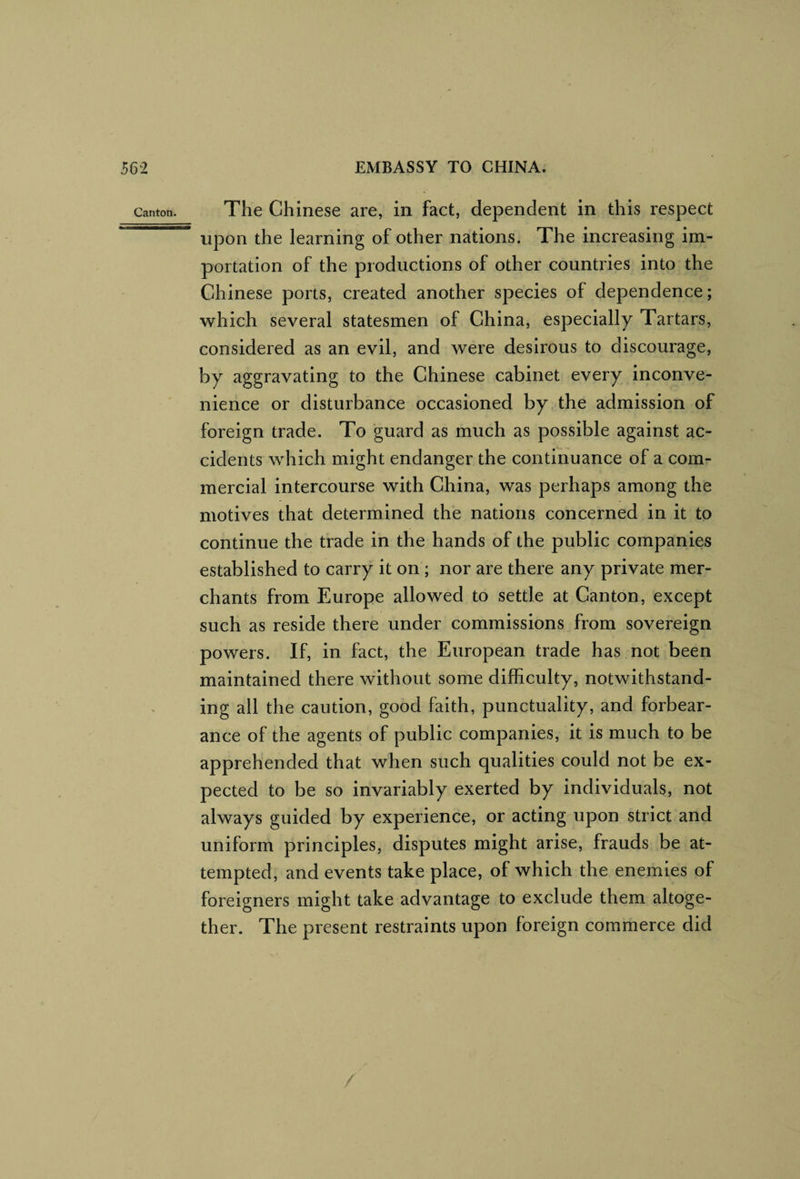Canton. The Chinese are, in fact, dependent in this respect upon the learning of other nations. The increasing im¬ portation of the productions of other countries into the Chinese ports, created another species of dependence; which several statesmen of China, especially Tartars, considered as an evil, and were desirous to discourage, by aggravating to the Chinese cabinet every inconve¬ nience or disturbance occasioned by the admission of foreign trade. To guard as much as possible against ac¬ cidents which might endanger the continuance of a com¬ mercial intercourse with China, was perhaps among the motives that determined the nations concerned in it to continue the trade in the hands of the public companies established to carry it on ; nor are there any private mer¬ chants from Europe allowed to settle at Canton, except such as reside there under commissions from sovereign powers. If, in fact, the European trade has not been maintained there without some difficulty, notwithstand¬ ing all the caution, good faith, punctuality, and forbear¬ ance of the agents of public companies, it is much to be apprehended that when such qualities could not be ex¬ pected to be so invariably exerted by individuals, not always guided by experience, or acting upon strict and uniform principles, disputes might arise, frauds be at¬ tempted, and events take place, of which the enemies of foreigners might take advantage to exclude them altoge¬ ther. The present restraints upon foreign commerce did