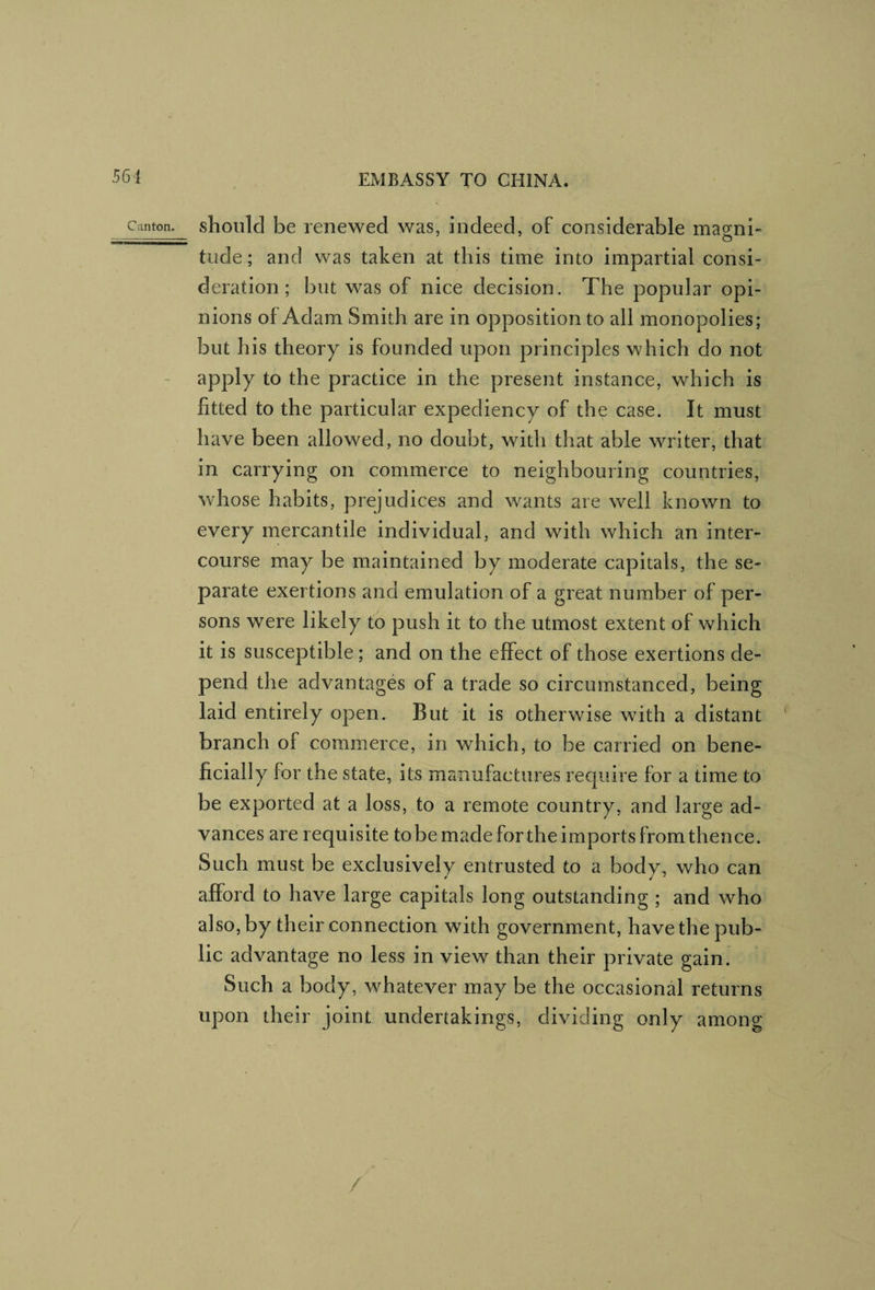 Canton, shoiilcl be lenewed was, indeed, of considerable magni¬ tude ; and was taken at this time into impartial consi¬ deration ; but was of nice decision. The popular opi¬ nions of Adam Smith are in opposition to all monopolies; but his theory is founded upon principles which do not apply to the practice in the present instance, which is fitted to the particular expediency of the case. It must have been allowed, no doubt, with that able writer, that in carrying on commerce to neighbouring countries, whose habits, prejudices and wants are well known to every mercantile individual, and with which an inter¬ course may be maintained by moderate capitals, the se¬ parate exertions and emulation of a great number of per¬ sons were likely to push it to the utmost extent of which it is susceptible; and on the effect of those exertions de¬ pend the advantages of a trade so circumstanced, being laid entirely open. But it is otherwise with a distant branch of commerce, in which, to be carried on bene¬ ficially for the state, its manufactures require for a time to be exported at a loss, to a remote country, and large ad¬ vances are requisite tobe made forthe imports from thence. Such must be exclusively entrusted to a body, who can afford to have large capitals long outstanding ; and who also, by their connection with government, have the pub¬ lic advantage no less in view than their private gain. Such a body, whatever may be the occasional returns upon their joint undertakings, dividing only among