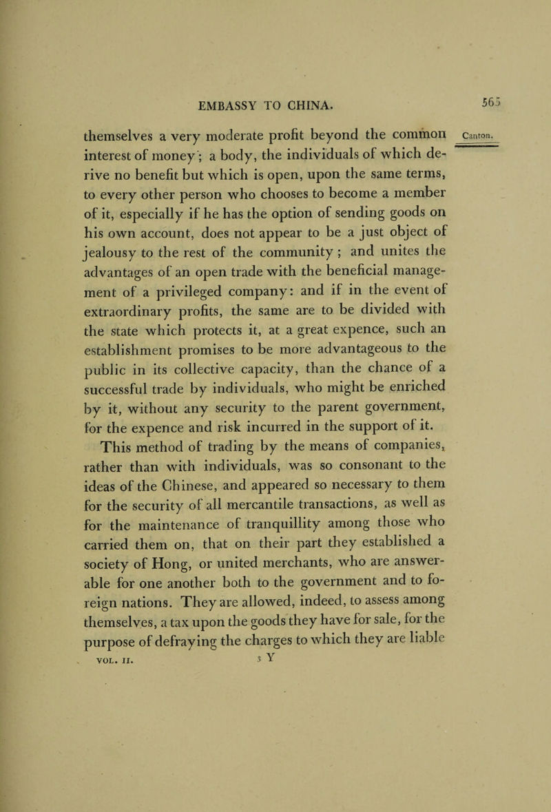 themselves a very moderate profit beyond the common canton. interest of money; a body, the individuals of which de¬ rive no benefit but which is open, upon the same terms, to every other person who chooses to become a member of it, especially if he has the option of sending goods on his own account, does not appear to be a just object of jealousy to the rest of the community ; and unites the advantages of an open trade with the beneficial manage¬ ment of a privileged company: and if in the event of extraordinary profits, the same are to be divided with the state which protects it, at a great expence, such an establishment promises to be more advantageous to the public in its collective capacity, than the chance of a successful trade by individuals, who might be enriched by it, without any security to the parent government, for the expence and risk incurred in the support of it. This method of trading by the means of companies, rather than with individuals, was so consonant to the ideas of the Chinese, and appeared so necessary to them for the security of all mercantile transactions, as well as for the maintenance of tranquillity among those who carried them on, that on their part they established a society of Hong, or united merchants, who are answer- able for one another both to the government and to fo¬ reign nations. They are allowed, indeed, to assess among themselves, a tax upon the goods they have for sale, for the purpose of defraying the charges to which they are liable 3 Y VOL. II.