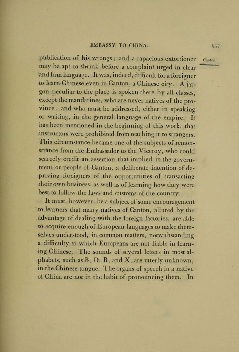 5b7 publication of his wrongs ; and a rapacious extortioner canton, may be apt to shrink before a complaint urged in clear ^ and firm language. It was, indeed, difficult for a foreigner to learn Chinese even in Canton, a Chinese city. A jar¬ gon peculiar to the place is spoken there by all classes, except the mandarines, who are never natives of the pro¬ vince ; and who must be addressed, either in speaking or writing, in the general language of the empire. It has been mentioned in the beginning of this work, that instructors were prohibited from teaching it to strangers. This circumstance became one of the subjects of remon¬ strance from the Embassador to the Viceroy, who could scarcely credit an assertion that implied in the govern¬ ment or people of Canton, a deliberate intention of de¬ priving foreigners of the opportunities of transacting their own business, as well as of learning how they were best to follow the laws and customs of the country. It must, however, be a subject of some encouragement to learners that many natives of Canton, allured by the advantage of dealing with the foreign factories, are able to acquire enough of European languages to make them¬ selves understood, in common matters, notwithstanding a difficulty to which Europeans are not liable in learn¬ ing Chinese. The sounds of several letters in most al¬ phabets, such as B, D, R, and X, are utterly unknown, in the Chinese tongue. The organs of speech in a native of China are not in the habit of pronouncing them. In