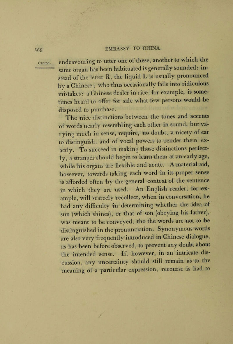 Canton, endcavourlng to utter one of these, another to which the same organ has been habituated is generally sounded, in¬ stead of the letter R, the liquid L is usually pronounced by a Chinese ; who thus occasionally falls into ridiculous mistakes: a Chinese dealer in rice, for example, is some¬ times heard to offer for sale what few persons would be disposed to purchase. The nice distinctions between the tones and accents of words nearly resembling each other in sound, but va¬ rying much in sense, require, no doubt, a nicety of ear to distinguish, and of vocal powers to render them ex¬ actly. To succeed in making those distinctions perfect¬ ly, a stranger should begin to learn them at an early age, while his organs are flexible and acute. A material aid, however, towards taking each word in its proper sense is afforded often ‘by the general context of the sentence in which they are used. An English reader, for ex¬ ample, will scarcely recollect, when in conversation, he had any difficulty “in determining whether the idea of sun (which shines), ^or that of son (obeying his father), was meant to be conveyed, tho the words are not to be distinguished in the-pronunciation. Synonymous words are also very frequently introduced in Chinese dialogue, as has been before observed, <to prevent any doiibt about the intended sense. If, however, in an intricate dis¬ cussion, any uncertainty should still remain as to the meaning of a particular expression, recourse is had to /