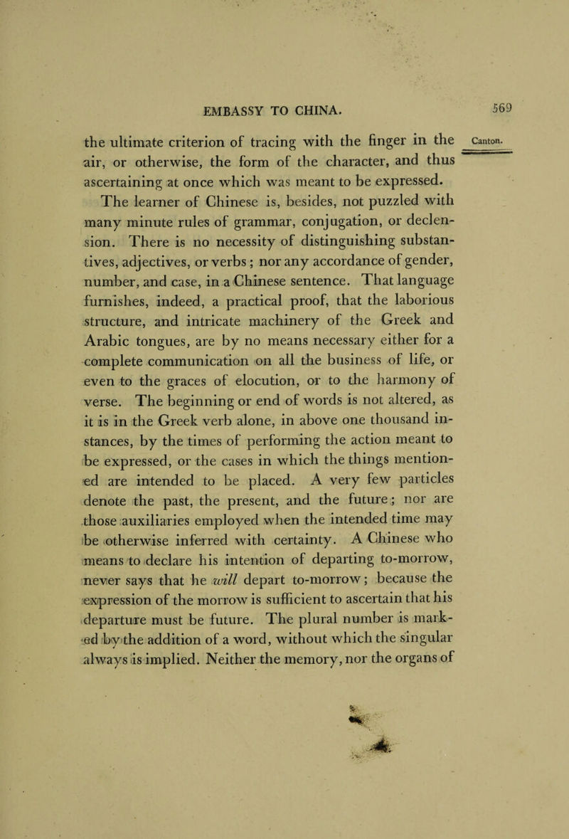 ascertaining at once which was meant to be expressed. The learner of Chinese is, besides, not puzzled with many minute rules of grammar, conjugation, or declen¬ sion. There is no necessity of distinguishing substan¬ tives, adjectives, or verbs ; nor any accordance of gender, number, and case, in a Chinese sentence. That language furnishes, indeed, a practical proof, that the laborious structure, and intricate machinery of the Greek and Arabic tongues, are by no means necessary either for a complete communication on all the business of life, or even to the graces of elocution, or to the harmony of verse. The beginning or end of words is not altered, as it is in the Greek verb alone, in above one thousand in¬ stances, by the times of performing the action meant to be expressed, or the cases in which the things mention¬ ed are intended to be placed. A very few particles denote the past, the present, and the future; nor are .those auxiliaries employed when the intended time rnay be (Otherwise inferred with certainty. A Chinese who means to (declare his intention of departing to-morrow, never says that he will depart to-morrow; because the lexpression of the morrow is sufficient to ascertain that his departure must be future. The plural number is mark- ^ediby>the addition of a word, without which the singular always is implied. Neither the memory, nor the organs of