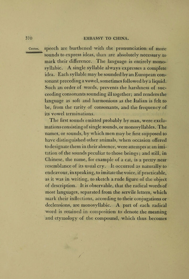 Canton speech are burthened with the pronunciation of more sounds to express ideas, than are absolutely necessary to mark their difference. The language is entirely mono¬ syllabic. A single syllable always expresses a complete idea. Each syllable may be sounded by an European con¬ sonant preceding a vowel, sometimes followed by a liquid. Such an order of words, prevents the harshness of suc¬ ceeding consonants sounding ill together; and renders the language as soft and harmonious as the Italian is felt to be, from the rarity of consonants, and the frequency of its vowel terminations. The first sounds emitted probably by man, were excla¬ mations consistingof single sounds, or monosyllables. The names, or sounds, by which men may be first supposed to have distinguished other animals, when occasion offered to designate them in their absence, were attempts at an imi¬ tation of the sounds peculiar to those beings; and still, in Chinese, the name, for example of a cat, is a pretty near resemblance of its usual cry. It occurred as naturally to endeavour, in speaking, to imitate the voice, if practicable, as it was in writing, to sketch a rude figure of the object of description. It is observable, that the radical words of most languages, separated from the servile letters, which mark their inflections, according to their conjugations or declensions, are monosyllabic. A part of each radical word is retained in composition to denote the meaning and etymology of the compound, which thus becomes