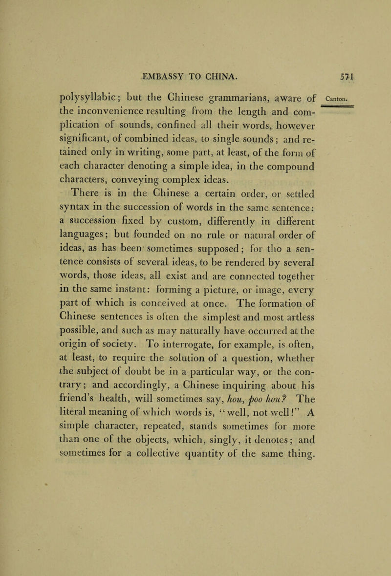 the inconvenience resulting from the length and com¬ plication of sounds, confined all their words, however significant, of combined ideas, to single sounds; and re¬ tained only in writing, some part, at least, of the form of each character denoting a simple idea, in the compound characters, conveying complex ideas. There is in the Chinese a certain order, or settled syntax in the succession of words in the same sentence; a succession fixed by custom, differently in different languages; but founded on no rule or natural order of ideas, as has been'sometimes supposed; for tho a sen¬ tence consists of several ideas, to be rendered by several words, those ideas, all exist and are connected together in the same instant: forming a picture, or image, every part of which is conceived at once. The formation of Chinese sentences is often the simplest and most artless possible, and such as may naturally have occurred at the origin of society. To interrogate, for example, is often, at least, to require the solution of a question, whether die subject of doubt be in a particular way, or the con¬ trary ; and accordingly, a Chinese inquiring about his friend’s health, will sometimes say, hou, poo hou? The literal meaning of which words is, “well, not well!” A simple character, repeated, stands sometimes for more than one of the objects, which, singly, it denotes; and sometimes for a collective quantity of the same thing.