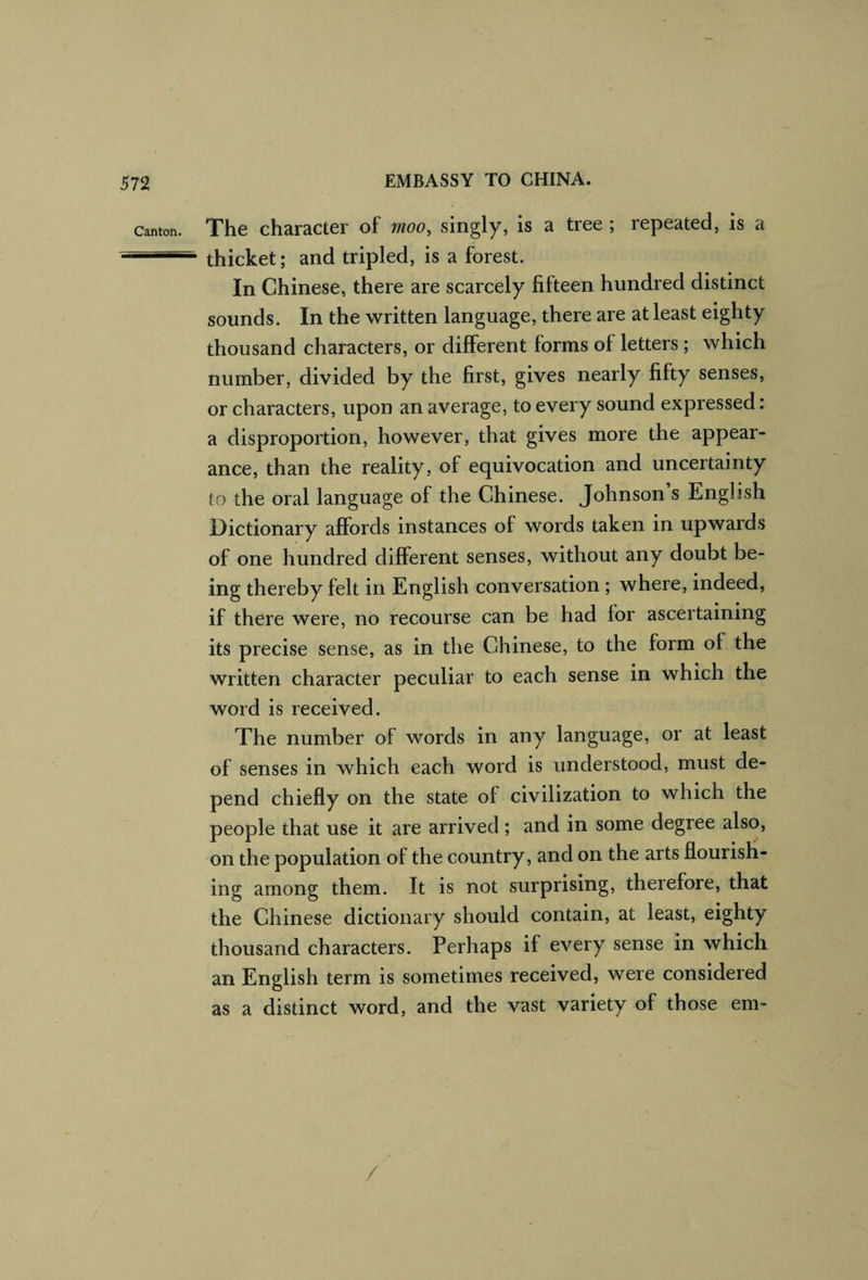 Canton. The character of moo, singly, is a tree ; repeated, is a thicket; and tripled, is a forest. In Chinese, there are scarcely fifteen hundred distinct sounds. In the written language, there are at least eighty thousand characters, or different forms of letters; which number, divided by the first, gives nearly fifty senses, or characters, upon an average, to every sound expressed: a disproportion, however, that gives more the appear¬ ance, than the reality, of equivocation and uncertainty to the oral language of the Chinese. Johnson s English Dictionary affords instances of words taken in upwards of one hundred different senses, without any doubt be¬ ing thereby felt in English conversation ; where, indeed, if there were, no recourse can be had for ascertaining its precise sense, as in the Chinese, to the form of the written character peculiar to each sense in which the word is received. The number of words in any language, or at least of senses in which each word is understood, must de¬ pend chiefly on the state of civilization to which the people that use it are arrived ; and in some degree also, on the population of the country, and on the arts flourish¬ ing among them. It is not surprising, therefore, that the Chinese dictionary should contain, at least, eighty thousand characters. Perhaps if every sense in which an English term is sometimes received, were considered as a distinct word, and the vast variety of those em- /