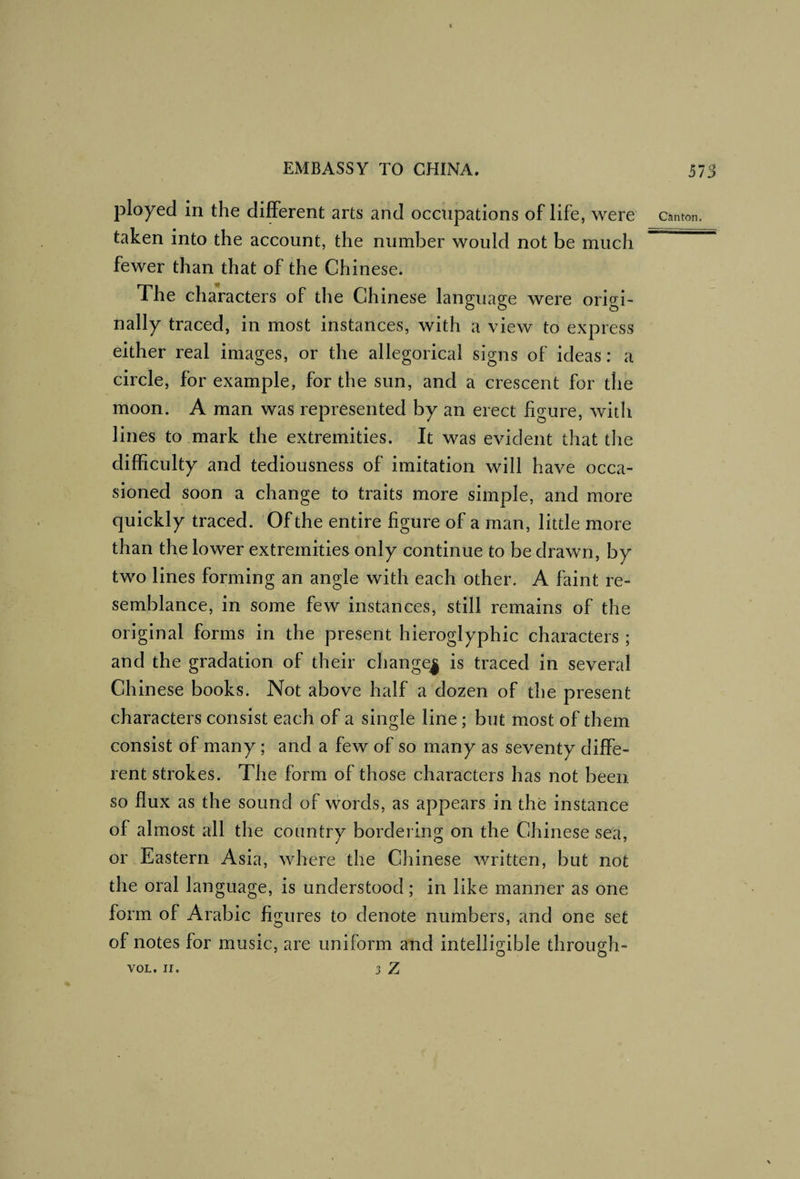 ployed in the diiBFerent arts and occupations of life, were taken into the account, the number would not be much fewer than that of the Chinese. The characters of the Chinese language were origi¬ nally traced, in most instances, with a view to express either real images, or the allegorical signs of ideas: a circle, for example, for the sun, and a crescent for the moon. A man was represented by an erect figure, with lines to mark the extremities. It was evident that the difficulty and tediousness of imitation will have occa¬ sioned soon a change to traits more simple, and more quickly traced. Of the entire figure of a man, little more than the lower extremities only continue to be drawn, by two lines forming an angle with each other. A faint re¬ semblance, in some few instances, still remains of the original forms in the present hieroglyphic characters ; and the gradation of their change| is traced in several Chinese books. Not above half a dozen of the present characters consist each of a single line; but most of them consist of many; and a few of so many as seventy diffe¬ rent strokes. The form of those characters has not been so flux as the sound of words, as appears in the instance of almost all the country bordering on the Chinese sea, or Eastern Asia, where the Chinese written, but not the oral language, is understood; in like manner as one form of Arabic figures to denote numbers, and one set of notes for music, are uniform and intelligible through-