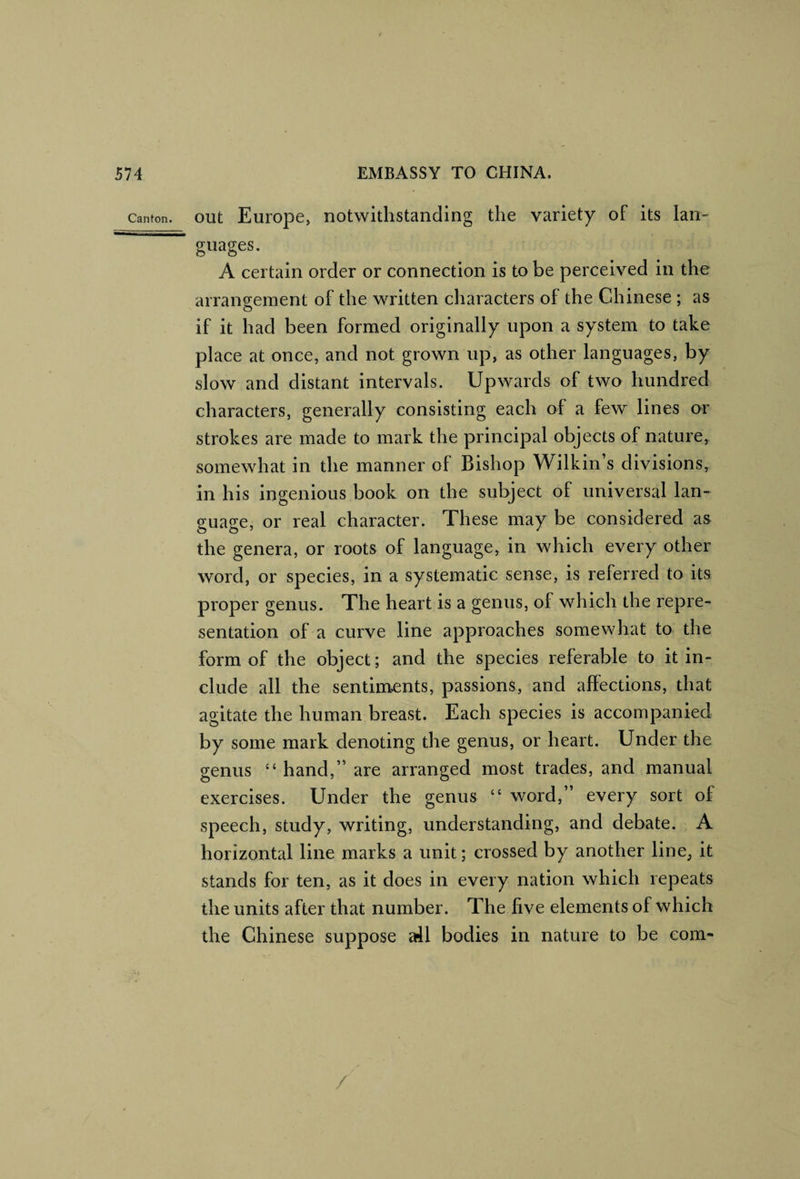 Canton. out Europe, notwithstanding the variety of its Ian- guages. A certain order or connection is to be perceived in the arrangement of the written characters of the Chinese ; as if it had been formed originally upon a system to take place at once, and not grown up, as other languages, by slow and distant intervals. Upwards of two hundred characters, generally consisting each of a few lines or strokes are made to mark the principal objects of nature, somewhat in the manner of Bishop Wilkin’s divisions, in his ingenious book on the subject of universal lan¬ guage, or real character. These may be considered as the genera, or roots of language, in which every other word, or species, in a systematic sense, is referred to its proper genus. The heart is a genus, of which the repre¬ sentation of a curve line approaches somewhat to the form of the object; and the species referable to it in¬ clude all the sentiments, passions, and affections, that agitate the human breast. Each species is accompanied by some mark denoting the genus, or heart. Under the genus “ hand,” are arranged most trades, and manual exercises. Under the genus “ word,” every sort of speech, study, writing, understanding, and debate. A horizontal line marks a unit; crossed by another line^ it stands for ten, as it does in every nation which repeats the units after that number. The five elements of which the Chinese suppose all bodies in nature to be com-