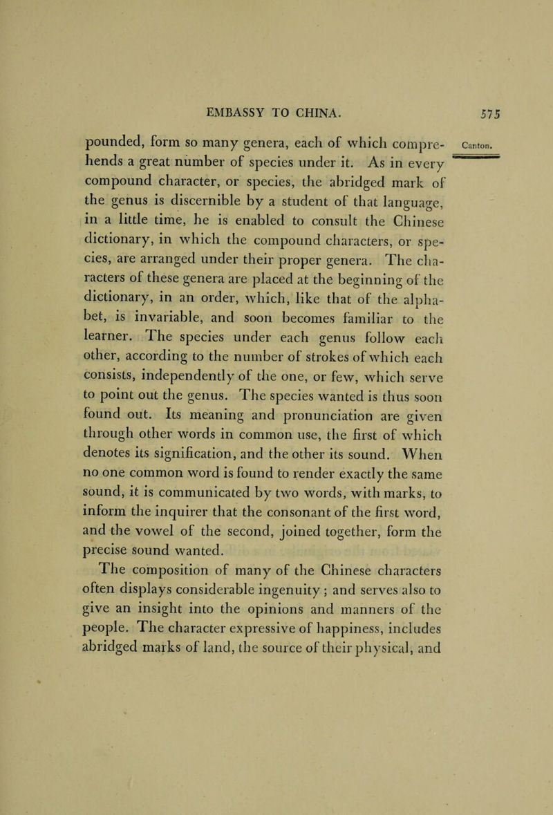 pounded, form so many genera, each of which compi ’6- Canton, hends a great number of species under it. As in every compound character, or species, the abridged mark of the genus is discernible by a student of that language, in a little time, he is enabled to consult the Chinese dictionary, in which the compound characters, or spe¬ cies, are arranged under their proper genera. The cha¬ racters of these genera are placed at the beginning of the dictionary, in an order, which, like that of the alpha¬ bet, is invariable, and soon becomes familiar to the learner. The species under each genus follow eacli other, according to the number of strokes of which each consists, independently of the one, or few, which serve to point out the genus. The species wanted is thus soon found out. Its meaning and pronunciation are given through other words in common use, the first of which denotes its signification, and the other its sound. When no one common word is found to render exactly the same sound, it is communicated by two words, with marks, to inform the inquirer that the consonant of the first word, and the vowel of the second, joined together, form the precise sound wanted. The composition of many of the Chinese characters often displays considerable ingenuity ; and serves also to give an insight into the opinions and manners of the people. The character expressive of happiness, includes abridged marks of land, the source of their physical, and