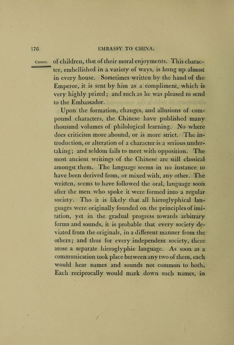 Canton. of children, that of their moral enjoyments. This charac- ^ ter, embellished in a variety of ways, is hung up almost in every house. Sometimes written by the hand of the Emperor, it is sent by him as a compliment, which is very highly prized; and such as he was pleased to send to the Embassador. Upon the formation, changes, and allusions of com¬ pound characters, the Chinese have published many thousand volumes of philological learning. No where does criticism more abound, or is more strict. The in¬ troduction, or alteration of a character is a serious under¬ taking; and seldom falls to meet with opposition. The most ancient writings of the Chinese are still classical amongst them. The language seems in no instance to have been derived from, or mixed with, any other. The written, seems to have followed the oral, language soon after the men who spoke it were formed into a regular society. Tho it is likely that all hieroglyphical lan¬ guages were originally founded on the principles of imi¬ tation, yet in the gradual progress towards arbitrary forms and sounds, it is probable that every society de¬ viated from the originals, in a different manner from the others; and thus for every independent society, there arose a separate hieroglyphic language. As soon as a communication took place between any two of them, each would hear names and sounds not common to both. Each reciprocally would mark down such names, in