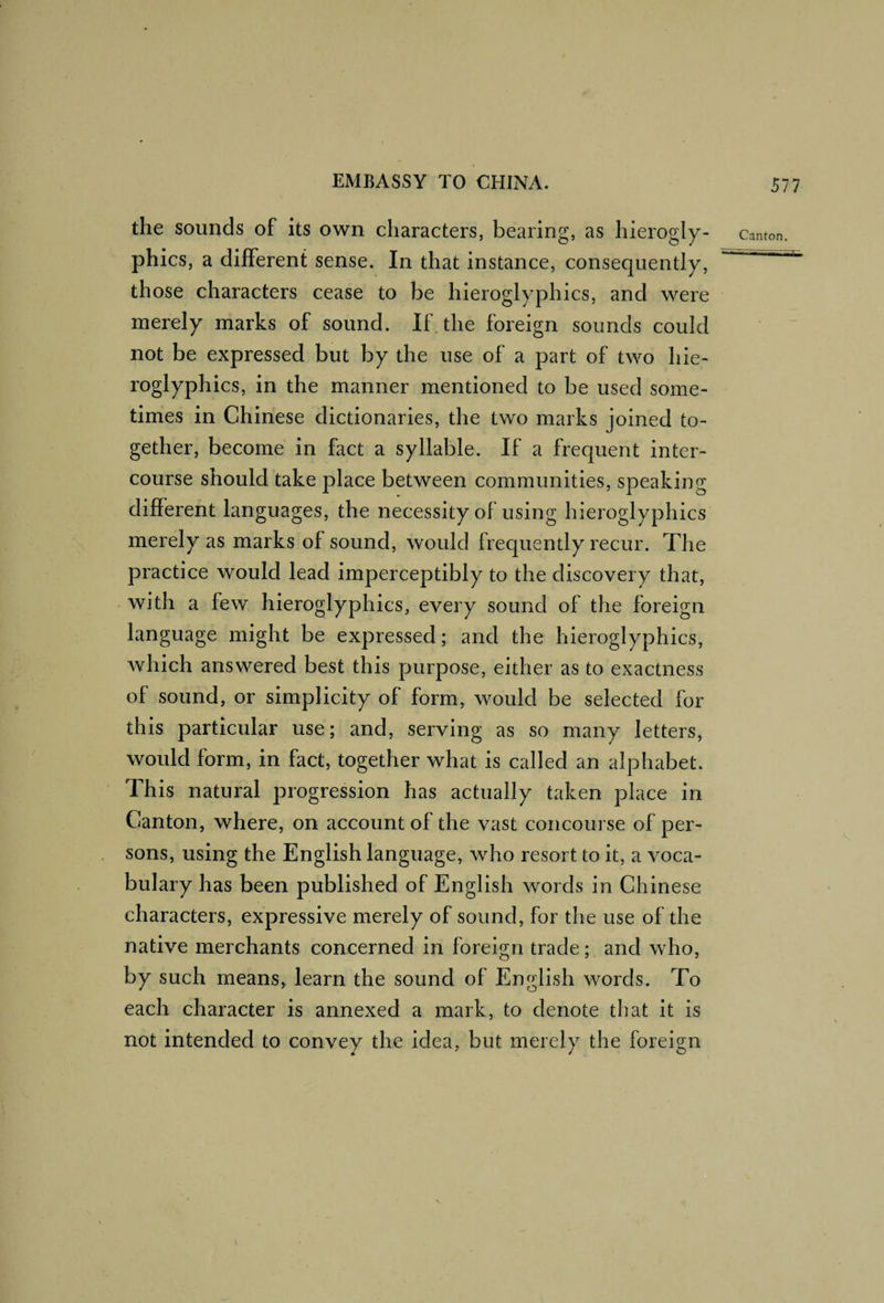 the sounds of its own characters, bearing, as hierogly¬ phics, a different sense. In that instance, consequently, those characters cease to be hieroglyphics, and were merely marks of sound. If. the foreign sounds could not be expressed but by the use of a part of two hie¬ roglyphics, in the manner mentioned to be used some¬ times in Chinese dictionaries, the two marks joined to¬ gether, become in fact a syllable. If a frequent inter¬ course should take place between communities, speaking different languages, the necessity of using hieroglyphics merely as marks of sound, would frequently recur. The practice would lead imperceptibly to the discovery that, with a few hieroglyphics, every sound of the foreign language might be expressed ; and the hieroglyphics, which answered best this purpose, either as to exactness of sound, or simplicity of form, would be selected for this particular use; and, serving as so many letters, would form, in fact, together what is called an alphabet. This natural progression has actually taken place in Canton, where, on account of the vast concourse of per¬ sons, using the English language, who resort to it, a voca¬ bulary has been published of English words in Chinese characters, expressive merely of sound, for the use of the native merchants concerned in foreign trade; and who, by such means, learn the sound of English words. To each character is annexed a mark, to denote that it is not intended to convey the idea, but merely the foreign