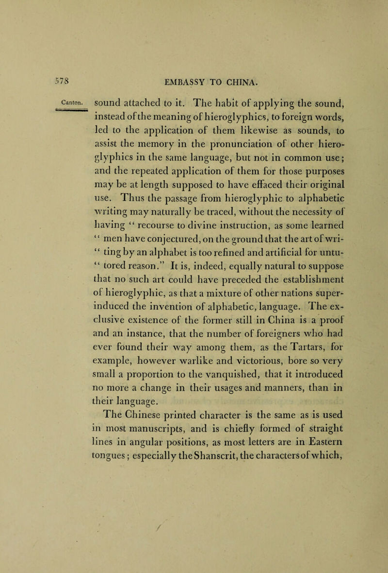 Canton, sound attached to it. The habit of applying the sound, instead of the meaning of hieroglyphics, to foreign words, led to the application of them likewise as sounds, to assist the memory in the pronunciation of other hiero¬ glyphics in the same language, but not in common use; and the repeated application of them for those purposes may be at length supposed to have effaced their original use. Thus the passage from hieroglyphic to alphabetic writing may naturally be traced, without the necessity of having “ recourse to divine instruction, as some learned men have conjectured, on the ground that the art of wri- “ ting by an alphabet is too refined and artificial for untu- “ tored reason.” It is, indeed, equally natural to suppose that no such art could have preceded the establishment of hieroglyphic, as that a mixture of other nations super¬ induced the invention of alphabetic, language. The ex¬ clusive existence of the former still in China is a proof and an instance, that the number of foreigners who had ever found their way among them, as the Tartars, for example, however warlike and victorious, bore so very small a proportion to the vanquished, that it introduced no more a change in their usages and manners, than in their language. The Chinese printed character is the same as is used in most manuscripts, and is chiefly formed of straight lines in angular positions, as most letters are in Eastern tongues; especially the Shanscrit, the characters of which,