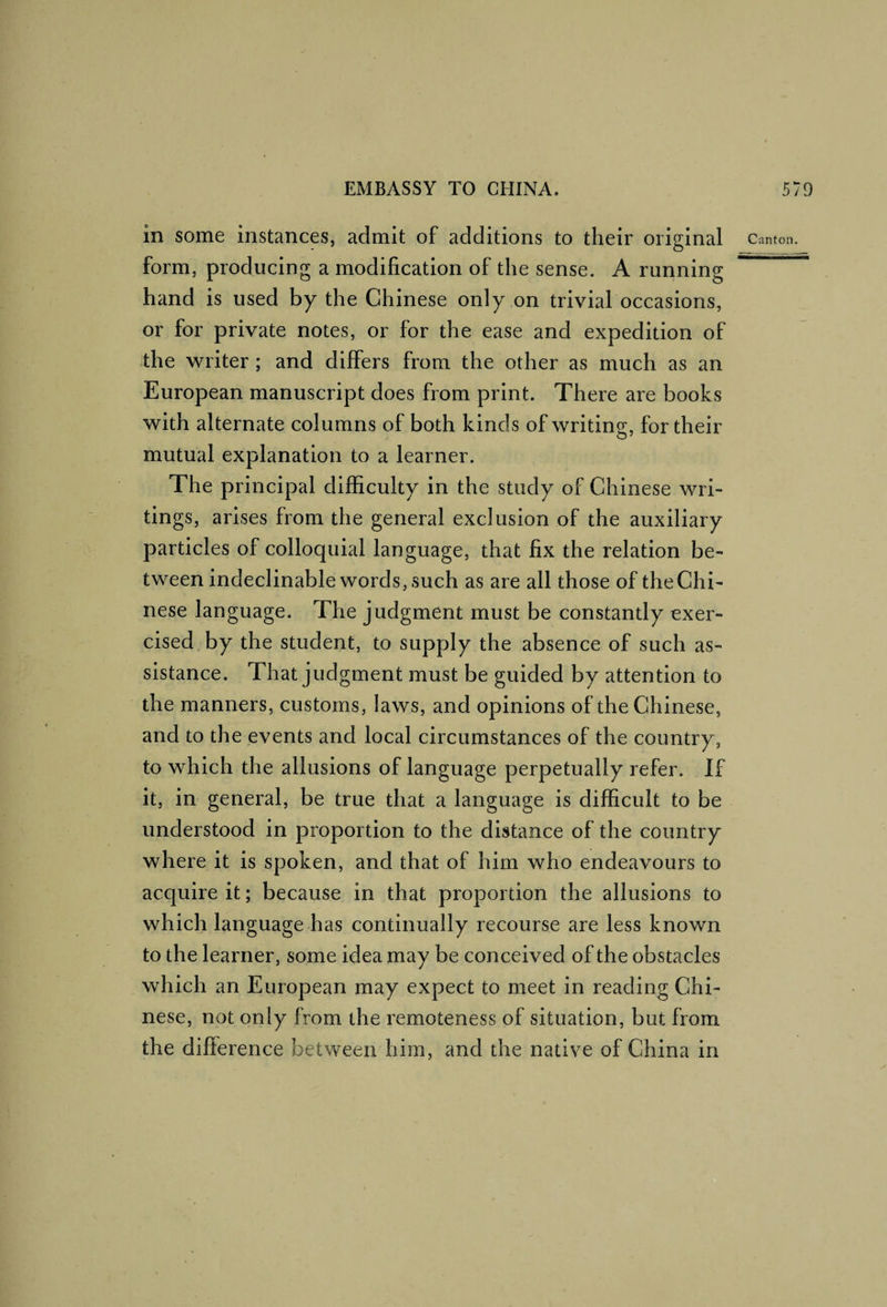 in some instances, admit of additions to their original canton. form, producing a modification of the sense. A running . hand is used by the Chinese only on trivial occasions, or for private notes, or for the ease and expedition of the writer ; and differs from the other as much as an European manuscript does from print. There are books with alternate columns of both kinds of writing, for their mutual explanation to a learner. The principal difficulty in the study of Chinese wri¬ tings, arises from the general exclusion of the auxiliary particles of colloquial language, that fix the relation be¬ tween indeclinable words, such as are all those of the Chi¬ nese language. The judgment must be constantly exer¬ cised by the student, to supply the absence of such as¬ sistance. That judgment must be guided by attention to the manners, customs, laws, and opinions of the Chinese, and to the events and local circumstances of the country, to which the allusions of language perpetually refer. If it, in general, be true that a language is difficult to be understood in proportion to the distance of the country where it is spoken, and that of him who endeavours to acquire it; because in that proportion the allusions to which language has continually recourse are less known to the learner, some idea may be conceived of the obstacles which an European may expect to meet in reading Chi¬ nese, not only from the remoteness of situation, but from the difference between him, and the native of China in