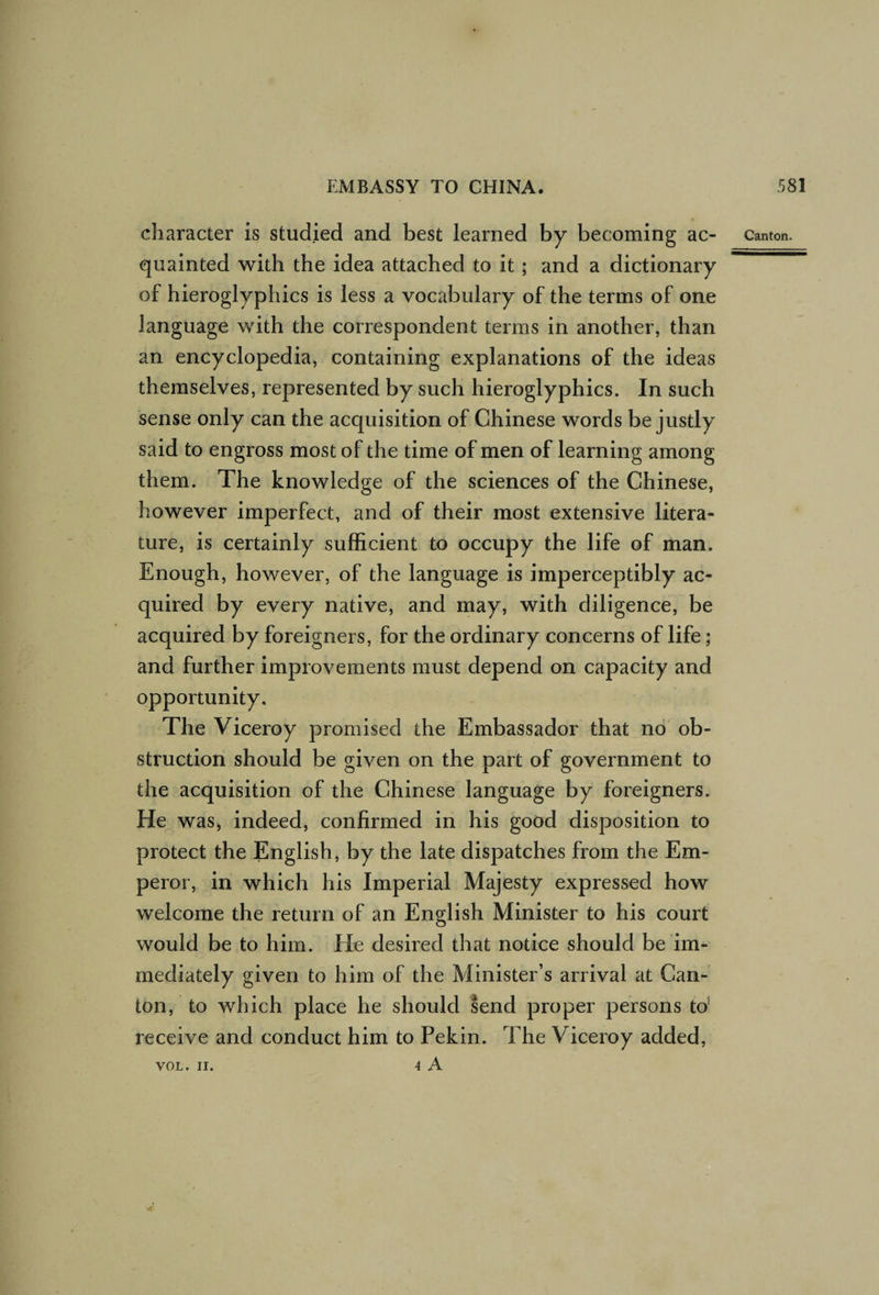 character is studied and best learned by becoming ac¬ quainted with the idea attached to it; and a dictionary of hieroglyphics is less a vocabulary of the terms of one language with the correspondent terms in another, than an encyclopedia, containing explanations of the ideas themselves, represented by such hieroglyphics. In such sense only can the acquisition of Chinese words be justly said to engross most of the time of men of learning among them. The knowledge of the sciences of the Chinese, however imperfect, and of their most extensive litera¬ ture, is certainly sufficient to occupy the life of man. Enough, however, of the language is imperceptibly ac¬ quired by every native, and may, with diligence, be acquired by foreigners, for the ordinary concerns of life; and further improvements must depend on capacity and opportunity. The Viceroy promised the Embassador that no ob¬ struction should be given on the part of government to the acquisition of the Chinese language by foreigners. He was, indeed, confirmed in his good disposition to protect the English, by the late dispatches from the Em¬ peror, in which his Imperial Majesty expressed how welcome the return of an English Minister to his court would be to him. He desired that notice should be im¬ mediately given to him of the Minister’s arrival at Can¬ ton, to which place he should send proper persons to' receive and conduct him to Pekin. The Viceroy added, VOL. II. 4 A Canton. VOL. II.