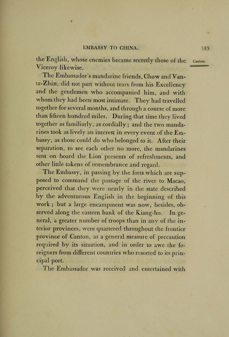 the English, whose enemies became secretly those of the canton. Viceroy likewise.  The Embassador’s mandarine friends, Chow and Van- ta-Zhin, did not part without tears from his Excellency and the gentlemen who accompanied him, and with whom they had been most intimate. They had travelled together for several months, and through a course of more than fifteen hundred miles. During that time they lived together as familiarly, as cordially; and the two manda¬ rines took as lively an interest in every event of the Em¬ bassy, as those could do who belonged to it. After their separation, to see each other no more, the mandarines sent on board the Lion presents of refreshments, and other little tokens of remembrance and regard. The Embassy, in passing by the forts which are sup¬ posed to command the passage of the river to Macao, perceived that they were nearly in the state described by the adventurous English in the beginning of this work ; but a large encampment was now, besides, ob¬ served along the eastern bank of the Kiang-ho. In ge¬ neral, a greater number of troops than in any of the in¬ terior provinces, were quartered throughout the frontier province of Canton, as a general measure of precaution required by its situation, and in order to awe the fo¬ reigners from dijfferent countries who resorted to its prin¬ cipal port. The Embassador was received and entertained with