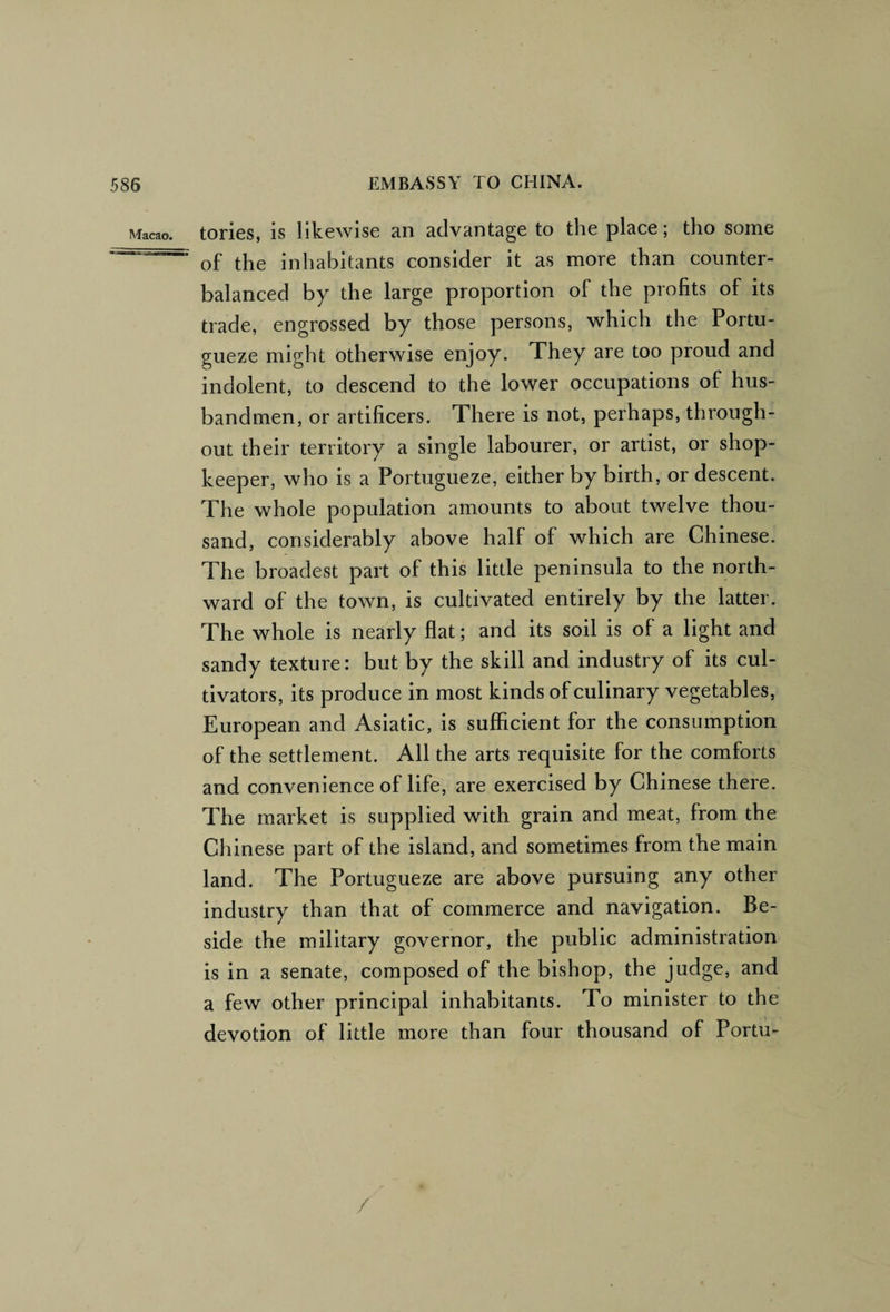 Macao. tories, is likewise an advantage to the place; tho some of the inhabitants consider it as more than counter¬ balanced by the large proportion of the profits of its trade, engrossed by those persons, which the Portu- gueze might otherwise enjoy. They are too proud and indolent, to descend to the lower occupations of hus¬ bandmen, or artificers. There is not, perhaps, through¬ out their territory a single labourer, or artist, or shop¬ keeper, who is a Portugueze, either by birth, or descent. The whole population amounts to about twelve thou¬ sand, considerably above half of which are Chinese. The broadest part of this little peninsula to the north¬ ward of the town, is cultivated entirely by the latter. The whole is nearly flat; and its soil is of a light and sandy texture: but by the skill and industry of its cul¬ tivators, its produce in most kinds of culinary vegetables, European and Asiatic, is sufficient for the consumption of the settlement. All the arts requisite for the comforts and convenience of life, are exercised by Chinese there. The market is supplied with grain and meat, from the Chinese part of the island, and sometimes from the main land. The Portugueze are above pursuing any other industry than that of commerce and navigation. Be¬ side the military governor, the public administration is in a senate, composed of the bishop, the judge, and a few other principal Inhabitants. To minister to the devotion of little more than four thousand of Portu- /
