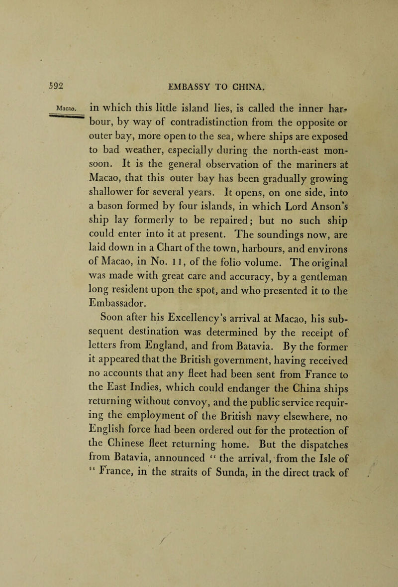 in which this little island lies, is called the inner har¬ bour, by way of contradistinction from the opposite or outer bay, more open to the sea, where ships are exposed to bad weather, especially during the north-east mon¬ soon. It is the general observation of the mariners at Macao, that this outer bay has been gradually growing shallower for several years. It opens, on one side, into a bason formed by four islands, in which Lord Anson’s ship lay formerly to be repaired; but no such ship could enter into it at present. The soundings now, are laid down in a Chart of the town, harbours, and environs of Macao, in No. 11, of the folio volume. The original was made with great care and accuracy, by a gentleman long resident upon the spot, and who presented it to the Embassador. Soon after his Excellency’s arrival at Macao, his sub¬ sequent destination was determined by the receipt of letters from England, and from Batavia. By the former it appeared that the British government, having received no accounts that any fleet had been sent from France to the East Indies, which could endanger the China ships returning without convoy, and the public service requir¬ ing the employment of the British navy elsewhere, no English force had been ordered out for the protection of the Chinese fleet returning home. But the dispatches from Batavia, announced “ the arrival, from the Isle of “ France, in the straits of Sunda, in the direct track of