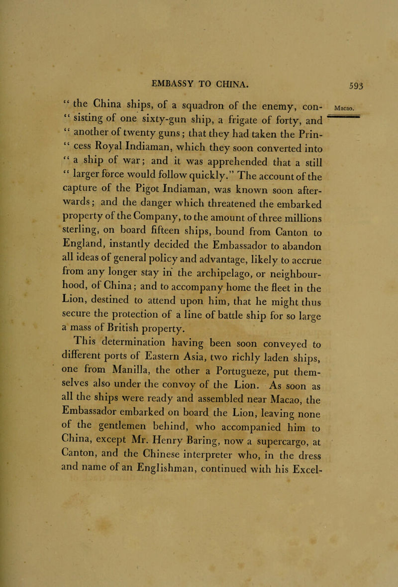 “ the China ships, of a squadron of the enemy, con- “ sisting of one sixty-gun ship, a frigate of forty, and another of twenty guns; that they had taken the Prin¬ cess Royal Indiaman, which they soon converted into a ship of war; and it was apprehended that a still “ larger force would follow quickly.” The account of the capture of the Pigot Indiaman, was known soon after¬ wards ; and the danger which threatened the embarked property of the Company, to the amount of three millions sterling, on board fifteen ships, .bound from Canton to England, instantly decided the Embassador to abandon all ideas of general policy and advantage, likely to accrue from any longer stay in the archipelago, or neighbour¬ hood, of China; and to accompany home the fleet in the Lion, destined to attend upon him, that he might thus secure the protection of a line of battle ship for so large a mass of British property. This determination having been soon conveyed to different ports of Eastern Asia, two richly laden ships, one from Manilla, the other a Portugueze, put them¬ selves also under the convoy of the Lion. As soon as all the ships were ready and assembled near Macao, the Embassador embarked on board the Lion, leaving none of the gentlemen behind, who accompanied him to China, except Mr. Henry Baring, now a supercargo, at Canton, and the Chinese interpreter who, in the dress and name of an Englishman, continued with his Excel-